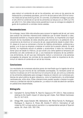 MÓDULOII: Ingesta de energía, nutrientes y otros componentes de la dieta. Estatus
192
para reducir el contenido de sal en los alimentos, así como en los servicios de
restauración y comedores escolares, con el fin de que para el año 2014 el consu-
mo medio de sal sea de 8,5 g al día. En concreto, se pretende conseguir que para
el año 2014 el contenido en sal de los alimentos se reduzca en un 20% (un 5%
por año) (11). Con estas reducciones paulatinas lo que se consigue es adaptar el
gusto de la población a comidas menos saladas.
Recomendaciones
Sin embargo, hacen falta más estudios para conocer la ingesta real de sal, así como
para evaluar las distintas intervenciones dietéticas que se están llevando a cabo,
estudiando también su impacto sobre la salud. Asimismo, es importante una mayor
difusión de los resultados de estos estudios para concienciar a la población de la
conveniencia de disminuir el consumo de sal, especialmente desde la edad infan-
til, etapa en la que se comienzan a formar los hábitos alimentarios, preferencias y
gustos, y en la que se empieza a modular el control de la presión arterial. En este
sentido, es importante educar el paladar y acostumbrar a todos los individuos a
tomar poca sal desde la infancia, ya que existe una cierta apetencia temprana por
alimentos con alto contenido en sal, y una modulación temprana de las preferen-
cias alimentarias, de ahí que sea interesante instruir y concienciar a las personas
encargadas de preparar las comidas de los pequeños sobre la importancia de dis-
minuir al máximo el contenido en sal de las mismas.
Conclusiones
Los resultados de numerosos estudios ponen de manifiesto que la ingesta de sal se
encuentra muy por encima de las cantidades aconsejadas. Es necesario poner en
marcha iniciativas con el fin de disminuir el consumo de sal, así como su contenido
en los alimentos elaborados para conseguir mejoras en relación con numerosos pro-
blemas de salud pública de gran relevancia, como la hipertensión y la enfermedad
cardiovascular, entre otros. Estas intervenciones pueden ayudar a mejorar la super-
vivencia y calidad de vida de la población, y a reducir el coste de atención sanitaria
en poblaciones desarrolladas.
Bibliografía
(1)	Campbell N, Correa-Rotter R, Neal B, Cappuccio FP. (2011). New evidence
relating to the health impact of reducing salt intake. Nutr Metab Cardiovasc
Dis 21: 617-619.
(2)	Ortega RM, López-Sobaler AM, Ballesteros JM, Pérez-Farinós N, Rodríguez-
Rodríguez E, Aparicio A, Perea JM, Andrés P. (2011). Estimation of salt
intake by 24 h urinary sodium excretion in a representative sample of Spanish
adults. Br J Nutr 105: 787-794.
 