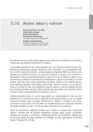 II.10. Alcohol, tabaco y nutrición
195
El capítulo que nos ocupa intenta agrupar dos productos con grandes similitudes y
diferencias, las bebidas alcohólicas y el tabaco.
Las bebidas alcohólicas son todas aquellas que, por diversos procedimientos (fer-
mentación, destilación, adición, extracción, etc), presentan en su composición más
de un 0,5% (vol/vol) de alcohol. La Real Academia Española (RAE) las define como
bebidas que contienen alcohol, en oposición implícita a las que no lo contienen y
añade que el abuso de alcohol perjudica la salud. A su vez, el tabaco lo define como
la hoja de una planta de la familia de las Solanáceas, originaria de América, de raíz
fibrosa, tallo de cinco a doce decímetros de altura, velloso y con médula blanca,
hojas alternas, grandes, lanceoladas y glutinosas, flores en racimo, con el cáliz tu-
bular y la corola de color rojo purpúreo o amarillo pálido, y fruto en cápsula cónica
con muchas semillas menudas. Toda la planta tiene olor fuerte y es narcótica. Dicha
hoja es curada y preparada para sus diversos usos (1).
Ambos productos tienen en común que pueden ser responsables de crear una de-
pendencia y un problema de salud, y además existe relación entre su uso y el estado
nutricional aunque aquí sí existen diferencias en relación a la dosis y las conse-
cuencias en unos y otros. Por otro lado, no se debe olvidar que los dos son factores
de riesgo evitables, es decir, el uso de estos productos no es necesario.
Entre las diferencias, podemos resaltar que el tabaco no posee valor nutricional
alguno, mientras que las bebidas alcohólicas incluyen agua, etanol, cantidades
variables de azúcares y nutrientes, y dependiendo del tipo de bebida, resaltar que
el principal aporte de estas bebidas es la energía, ya que cada gramo de alcohol
aporta 7 Kcal/g (29,3 KJ/g).
II.10.	Alcohol, tabaco y nutrición
Susana del Pozo de la Calle
Teresa Valero Gaspar
Emma Ruiz Moreno
José Manuel Ávila Torres
Fundación Española de la Nutrición
Gregorio Varela Moreiras
Fundación Española de la Nutrición
Universidad CEU San Pablo, Madrid
 