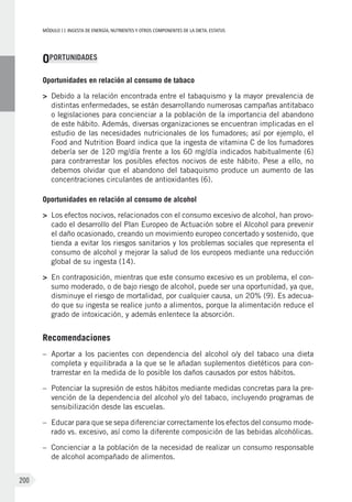 MÓDULOII: Ingesta de energía, nutrientes y otros componentes de la dieta. Estatus
200
OPORTUNIDADES
Oportunidades en relación al consumo de tabaco
>	Debido a la relación encontrada entre el tabaquismo y la mayor prevalencia de
distintas enfermedades, se están desarrollando numerosas campañas antitabaco
o legislaciones para concienciar a la población de la importancia del abandono
de este hábito. Además, diversas organizaciones se encuentran implicadas en el
estudio de las necesidades nutricionales de los fumadores; así por ejemplo, el
Food and Nutrition Board indica que la ingesta de vitamina C de los fumadores
debería ser de 120 mg/día frente a los 60 mg/día indicados habitualmente (6)
para contrarrestar los posibles efectos nocivos de este hábito. Pese a ello, no
debemos olvidar que el abandono del tabaquismo produce un aumento de las
concentraciones circulantes de antioxidantes (6).
Oportunidades en relación al consumo de alcohol
>	Los efectos nocivos, relacionados con el consumo excesivo de alcohol, han provo-
cado el desarrollo del Plan Europeo de Actuación sobre el Alcohol para prevenir
el daño ocasionado, creando un movimiento europeo concertado y sostenido, que
tienda a evitar los riesgos sanitarios y los problemas sociales que representa el
consumo de alcohol y mejorar la salud de los europeos mediante una reducción
global de su ingesta (14).
>	En contraposición, mientras que este consumo excesivo es un problema, el con-
sumo moderado, o de bajo riesgo de alcohol, puede ser una oportunidad, ya que,
disminuye el riesgo de mortalidad, por cualquier causa, un 20% (9). Es adecua-
do que su ingesta se realice junto a alimentos, porque la alimentación reduce el
grado de intoxicación, y además enlentece la absorción.
Recomendaciones
–	Aportar a los pacientes con dependencia del alcohol o/y del tabaco una dieta
completa y equilibrada a la que se le añadan suplementos dietéticos para con-
trarrestar en la medida de lo posible los daños causados por estos hábitos.
–	Potenciar la supresión de estos hábitos mediante medidas concretas para la pre-
vención de la dependencia del alcohol y/o del tabaco, incluyendo programas de
sensibilización desde las escuelas.
–	Educar para que se sepa diferenciar correctamente los efectos del consumo mode-
rado vs. excesivo, así como la diferente composición de las bebidas alcohólicas.
–	Concienciar a la población de la necesidad de realizar un consumo responsable
de alcohol acompañado de alimentos.
 