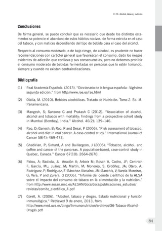 II.10. Alcohol, tabaco y nutrición
201
Conclusiones
De forma general, se puede concluir que es necesario que desde los distintos esta-
mentos se potencie el abandono de estos hábitos nocivos, de forma estricta en el caso
del tabaco, y con matices dependiendo del tipo de bebida para el caso del alcohol.
Respecto al consumo moderado, o de bajo riesgo, de alcohol, es prudente no hacer
recomendaciones con carácter general que favorezcan el consumo, dado los riesgos
evidentes de adicción que conlleva y sus consecuencias, pero no debemos prohibir
el consumo moderado de bebidas fermentadas en personas que lo estén tomando,
siempre y cuando no existan contraindicaciones.
Bibliografía
(1)	 Real Academia Española. (2013). “Diccionario de la lengua española - Vigésima
segunda edición.” from http://www.rae.es/rae.html
(2)	Olalla, M. (2010). Bebidas alcohólicas. Tratado de Nutrición. Tomo 2. Ed. M.
Panamericana.
(3)	Mangesh, S; Sansone G and Prakash C (2012). “Association of alcohol,
alcohol and tobacco with mortality: findings from a prospective cohort study
in Mumbai (Bombay), India.” Alcohol. 46(2): 139–146.
(4)	Rao, D; Ganesh, B; Rao, R and Desai, P (2006). “Risk assessment of tobacco,
alcohol and diet in oral cancer. A case-control study.” International Journal of
Cancer 58(4): 469-473.
(5)	Ghadirian, P; Simard, A and Baillargeon, J (2006). “Tobacco, alcohol, and
coffee and cancer of the pancreas. A population-based, case-control study in
Quebec, Canada.” Cancer 67(10): 2664-2670.
(6)	Palou, A; Badiola, JJ; Anadón A; Arboix M; Bosch A, Cacho, JF; Centrich
F; García, ML; Juárez, M; Martín, M; Monereo, S; Ordóñez, JA; Otero, A;
Rodríguez, F; Rodríguez, E; Sánchez-Vizcaíno, JM; Sanchís, V; Varela-Moreiras,
G; Vera, P and Zurera, G (2006). “Informe del comité científico de la AESA
sobre el impacto del consumo de tabaco en la alimentación y la nutrición.”
from http://www.aesan.msc.es/AESAN/docs/docs/publicaciones_estudios/
revistas/comite_cientifico_4.pdf
(7)	Corell, A. (2006). “Alcohol, tabaco y drogas. Estado nutricional y función
inmunológica.” Retrieved 9 de enero, 2013, from
http://www.med.uva.es/pingo/Inmunonutricion/archivos/36-Tabaco-Alcohol-
Drogas.pdf
 