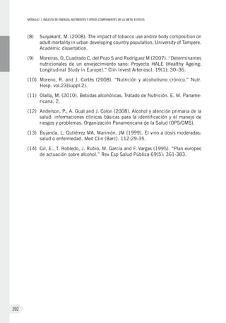 MÓDULOII: Ingesta de energía, nutrientes y otros componentes de la dieta. Estatus
202
(8)	Suryakant, M. (2008). The impact of tobacco use and/or body composition on
adult mortality in urban developing country population, University of Tampere.
Academic dissertation.
(9)	Moreiras, O, Cuadrado C, del Pozo S and Rodríguez M (2007). “Determinantes
nutricionales de un envejecimiento sano: Proyecto HALE (Healthy Ageing:
Longitudinal Study in Europe).” Clin Invest Arterioscl. 19(1): 30–36.
(10)	Moreno, R. and J. Cortés (2008). “Nutrición y alcoholismo crónico.” Nutr.
Hosp. vol.23(suppl.2).
(11)	Olalla, M. (2010). Bebidas alcohólicas. Tratado de Nutrición. E. M. Paname-
ricana. 2.
(12)	Anderson, P., A. Gual and J. Colon (2008). Alcohol y atención primaria de la
salud: informaciones clínicas básicas para la identificación y el manejo de
riesgos y problemas. Organización Panamericana de la Salud (OPS/OMS).
(13)	 Bujanda, L, Gutiérrez MA, Marimón, JM (1999). El vino a dosis moderadas:
salud o enfermedad. Med Clin (Barc). 112:29-35.
(14)	Gil, E., T. Robledo, J. Rubio, M. García and F. Vargas (1995). “Plan europeo
de actuación sobre alcohol.” Rev Esp Salud Pública 69(5): 361-383.
 