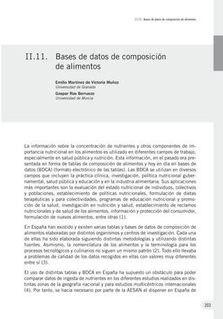 II.11. Bases de datos de composición de alimentos
203
La información sobre la concentración de nutrientes y otros componentes de im-
portancia nutricional en los alimentos es utilizado en diferentes campos de trabajo,
especialmente en salud pública y nutrición. Esta información, en el pasado era pre-
sentada en forma de tablas de composición de alimentos y hoy en día en bases de
datos (BDCA) (formato electrónico de las tablas). Las BDCA se utilizan en diversos
campos que incluyen la práctica clínica, investigación, política nutricional guber-
namental, salud pública y educación y en la industria alimentaria. Sus aplicaciones
más importantes son la evaluación del estado nutricional de individuos, colectivos
y poblaciones, establecimiento de políticas nutricionales, formulación de dietas
terapéuticas y para colectividades, programas de educación nutricional y promo-
ción de la salud, investigación en nutrición y salud, establecimiento de reclamos
nutricionales y de salud de los alimentos, información y protección del consumidor,
formulación de nuevos alimentos, entre otras (1).
En España han existido y existen varias tablas y bases de datos de composición de
alimentos elaboradas por distintos organismos y centros de investigación. Cada una
de ellas ha sido elaborada siguiendo distintas metodologías y utilizando distintas
fuentes. Asimismo, la nomenclatura de los alimentos y la terminología para los
procesos tecnológicos y culinarios no siguen un mismo patrón (2). Todo ello llevaba
a problemas de calidad de los datos recogidos en ellas con valores muy diferentes
entre sí (3).
El uso de distintas tablas y BDCA en España ha supuesto un obstáculo para poder
comparar datos de ingesta de nutrientes en los diferentes estudios realizados en dis-
tintas zonas de la geografía nacional y para estudios multicéntricos internacionales
(4). Por tanto, se hacia necesario por parte de la AESAN el disponer en España de
II.11.	 Bases de datos de composición
de alimentos
Emilio Martínez de Victoria Muñoz
Universidad de Granada
Gaspar Ros Berruezo
Universidad de Murcia
 