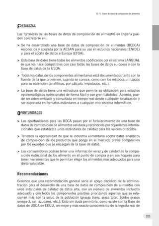 II.11. Bases de datos de composición de alimentos
205
FORTALEZAS
Las fortalezas de las bases de datos de composición de alimentos en España pue-
den concretarse en:
>	Se ha desarrollado una base de datos de composición de alimentos (BEDCA)
reconocida y apoyada por la AESAN para su uso en estudios nacionales (ENIDE)
y para el aporte de datos a Europa (EFSA).
>	Esta base de datos tiene todos los alimentos codificados por el sistema LANGUAL
lo que los hace compatibles con casi todas las bases de datos europeas y con la
base de datos de la USDA.
>	Todos los datos de los componentes alimentarios está documentados tanto con la
fuente de la que provienen, cuando se conoce, como con los métodos utilizados
para su obtención (analíticos, por cálculo, imputados, etc.).
>	La base de datos tiene una estructura que permite su utilización para estudios
epidemiológicos nutricionales de forma fácil y con gran fiabilidad. Además, pue-
de ser intercambiada y consultada en tiempo real desde cualquier localización y
ser exportada en formatos estándares a cualquier otro sistema informático.
OPORTUNIDADES
>	Las oportunidades para las BDCA pasan por el fortalecimiento de una base de
datos de composición de alimentos validada y reconocida por organismos interna-
cionales que establezca unos estándares de calidad para los valores ofrecidos.
>	Tenemos la oportunidad de que la industria alimentaria aporte datos analíticos
de composición de los productos que ponga en el mercado previa compilación
por los expertos que se encargan de la base de datos.
>	Los consumidores podrán tener una información veraz y de calidad de la compo-
sición nutricional de los alimento en el punto de compra o en sus hogares para
tener herramientas que le permitan elegir los alimentos más adecuados para una
dieta saludable.
Recomendaciones
Creemos que una recomendación general sería el apoyo decidido de la adminis-
tración para el desarrollo de una base de datos de composición de alimentos con
unos estándares de calidad de datos alta, con un número de alimentos incluidos
adecuado y con todos los componentes posibles priorizando aquellos que se rela-
cionan más con la salud de la población (grasas trans, grasa total, ácidos grasos
omega-3, sal, azucares, etc.). Esto sin duda permitiría, como existe con la Base de
datos de USDA en EEUU, un mejor y más exacto conocimiento de la ingesta real de
 