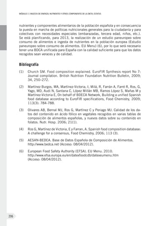 MÓDULOII: Ingesta de energía, nutrientes y otros componentes de la dieta. Estatus
206
nutrientes y componentes alimentarios de la población española y en consecuencia
la puesta en marcha de políticas nutricionales generales para la ciudadanía y para
colectivos con necesidades especiales (embarazadas, tercera edad, niños, etc.).
Se está planificando, para 2013, la realización de un estudio paneuropeo sobre
consumo de alimentos e ingesta de nutrientes en la población europea (Estudio
paneuropeo sobre consumo de alimentos. EU Menu) (6), por lo que será necesario
tener una BDCA unificada para España con la calidad suficiente para que los datos
recogidos sean veraces y de calidad.
Bibliografía
(1)	Church SM. Food composition explained. EuroFIR Synthesis report No 7:
Journal compilation. British Nutrition Foundation Nutrition Bulletin, 2009;
34, 250–272.
(2)	Martínez Burgos, MA, Martínez-Victoria, I, Milá, R, Farrán A, Farré R, Ros, G,
Yago, MD, Audi N, Santana C, López Millán MB, Ramos López S, Mañas M y
Martínez-Victoria E, On behalf of BDECA Network, Building a unified Spanish
food database according to EuroFIR specifications, Food Chemistry, 2009;
113(3): 784-788.
(3)	Olivares AB, Bernal MJ, Ros G, Martínez C y Periago MJ. Calidad de los da-
tos del contenido en ácido fólico en vegetales recogidos en varias tablas de
composición de alimentos españolas, y nuevos datos sobre su contenido en
folatos. Nutr. Hosp. 2006; 21(1).
(4)	Ros G, Martínez de Victoria, E y Farran, A. Spanish food composition database:
A challenge for a consensus, Food Chemistry, 2006; 113 (3).
(5)	AESAN-BEDCA. Base de Datos Española de Composición de Alimentos.
http://www.bedca.net (Acceso: 08/04/2012).
(6)	European Food Safety Authority (EFSA). EU Menu. 2010.
http://www.efsa.europa.eu/en/datexfoodcdb/datexeumenu.htm
(Acceso: 08/04/2012).
 