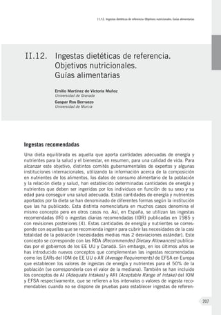 II.12. Ingestas dietéticas de referencia. Objetivos nutricionales. Guías alimentarias
207
Ingestas recomendadas
Una dieta equilibrada es aquella que aporta cantidades adecuadas de energía y
nutrientes para la salud y el bienestar, en resumen, para una calidad de vida. Para
alcanzar este objetivo, distintos comités gubernamentales de expertos y algunas
instituciones internacionales, utilizando la información acerca de la composición
en nutrientes de los alimentos, los datos de consumo alimentario de la población
y la relación dieta y salud, han establecido determinadas cantidades de energía y
nutrientes que deben ser ingeridas por los individuos en función de su sexo y su
edad para conseguir una salud adecuada. Estas cantidades de energía y nutrientes
aportados por la dieta se han denominado de diferentes formas según la institución
que las ha publicado. Esta distinta nomenclatura en muchos casos denomina el
mismo concepto pero en otros casos no. Así, en España, se utilizan las ingestas
recomendadas (IR) o ingestas diarias recomendadas (IDR) publicadas en 1985 y
con revisiones posteriores (4). Estas cantidades de energía y nutrientes se corres-
ponde con aquellas que se recomienda ingerir para cubrir las necesidades de la casi
totalidad de la población (necesidades medias mas 2 desviaciones estándar). Este
concepto se corresponde con las RDA (Recommended Dietary Allowances) publica-
das por el gobiernos de los EE UU y Canadá. Sin embargo, en los últimos años se
has introducido nuevos conceptos que complementan las ingestas recomendadas
como los EARs del IOM de EE UU o AR (Average Requirements) de EFSA en Europa
que establecen los valores de ingestas de energía y nutrientes para el 50% de la
población (se correspondería con el valor de la mediana). También se han incluido
los conceptos de AI (Adequate Intakes) y ARI (Aceptable Range of Intake) del IOM
y EFSA respectivamente, que se refieren a los intervalos o valores de ingesta reco-
mendables cuando no se dispone de pruebas para establecer ingestas de referen-
II.12.	 Ingestas dietéticas de referencia.
Objetivos nutricionales.
Guías alimentarias
Emilio Martínez de Victoria Muñoz
Universidad de Granada
Gaspar Ros Berruezo
Universidad de Murcia
 