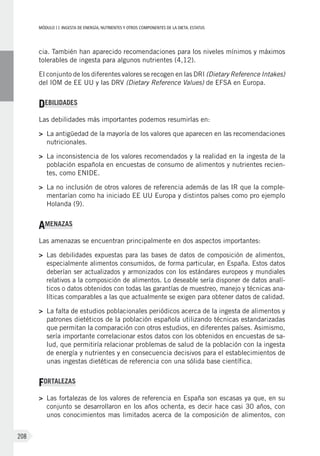 MÓDULOII: Ingesta de energía, nutrientes y otros componentes de la dieta. Estatus
208
cia. También han aparecido recomendaciones para los niveles mínimos y máximos
tolerables de ingesta para algunos nutrientes (4,12).
El conjunto de los diferentes valores se recogen en las DRI (Dietary Reference Intakes)
del IOM de EE UU y las DRV (Dietary Reference Values) de EFSA en Europa.
DEBILIDADES
Las debilidades más importantes podemos resumirlas en:
>	La antigüedad de la mayoría de los valores que aparecen en las recomendaciones
nutricionales.
>	La inconsistencia de los valores recomendados y la realidad en la ingesta de la
población española en encuestas de consumo de alimentos y nutrientes recien-
tes, como ENIDE.
>	La no inclusión de otros valores de referencia además de las IR que la comple-
mentarían como ha iniciado EE UU Europa y distintos países como pro ejemplo
Holanda (9).
AMENAZAS
Las amenazas se encuentran principalmente en dos aspectos importantes:
>	 Las debilidades expuestas para las bases de datos de composición de alimentos,
especialmente alimentos consumidos, de forma particular, en España. Estos datos
deberían ser actualizados y armonizados con los estándares europeos y mundiales
relativos a la composición de alimentos. Lo deseable sería disponer de datos analí-
ticos o datos obtenidos con todas las garantías de muestreo, manejo y técnicas ana-
líticas comparables a las que actualmente se exigen para obtener datos de calidad.
>	La falta de estudios poblacionales periódicos acerca de la ingesta de alimentos y
patrones dietéticos de la población española utilizando técnicas estandarizadas
que permitan la comparación con otros estudios, en diferentes países. Asimismo,
sería importante correlacionar estos datos con los obtenidos en encuestas de sa-
lud, que permitiría relacionar problemas de salud de la población con la ingesta
de energía y nutrientes y en consecuencia decisivos para el establecimientos de
unas ingestas dietéticas de referencia con una sólida base científica.
FORTALEZAS
>	 Las fortalezas de los valores de referencia en España son escasas ya que, en su
conjunto se desarrollaron en los años ochenta, es decir hace casi 30 años, con
unos conocimientos mas limitados acerca de la composición de alimentos, con
 