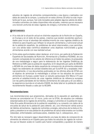 II.12. Ingestas dietéticas de referencia. Objetivos nutricionales. Guías alimentarias
209
estudios de ingesta de alimentos correspondientes a esa época y realizados con
datos de cesta de la compra. La evolución en estos últimos 30 años ha sido impor-
tante por lo que, aunque, han sido revisados para adaptar algunos valores de deter-
minados nutrientes con datos disponibles más actuales, creemos que es necesaria
una revisión profunda de estas ingestas de energía y nutrientes de referencia.
OPORTUNIDADES
>	A la vista de la situación actual en distintos aspectos de la Nutrición en España,
en Europa y en el resto de los países, creemos que existen excelentes oportuni-
dades para iniciar el abordaje del establecimiento de unas ingestas dietética de
referencia para España que reflejen la situación alimentaria y nutricional actual
de la población española, los problemas de salud relacionados y que permitan,
con una sólida base científica establecer unos objetivos nutricionales y guías
alimentarias acorde con esa realidad actual.
>	Entre estas oportunidades caben destacar: a) el inicio, por parte de la Federación
Española de Sociedades de Nutrición, Alimentación y Dietética FESNAD, de una
revisión comparada de los valores de referencia en todos los países y la propuesta
de una metodología a seguir para la elaboración de las Ingestas Dietéticas de
Referencia (IDR) para la población española; b) El desarrollo por parte de BEDCA
y AESAN de una base de datos española de composición de alimentos elaborada
según los estándares de calidad establecidos por EuroFIR (6) y aceptados inter-
nacionalmente; c) Los documentos publicados en los últimos años de EFSA con
el objetivo de armonizar la metodología a utilizar en los estudios de consumo
alimentario en Europa y poder hacer un estudio paneuropeo (EU Menu) (7) que
permita el establecimiento de unas ingestas dietéticas de referencia europeas
con las particularidades de los hábitos alimentarios de cada país y d) Los datos y
la experiencia reunida en el estudio ENIDE de dieta total en la población adulta
recientemente llevado a cabo por la AESAN.
Recomendaciones
Las recomendaciones que proponemos, derivadas de lo expuesto en apartados an-
teriores se concretarían en: El inicio, junto con la EFSA, de estudios con métodos
estandarizados de la ingesta de alimentos, energía y nutrientes en la población espa-
ñola (Encuesta Alimentaria de la población española) y su conexión con datos de la
encuesta de salud de la población para obtener, así, una información sólida acerca
de hábitos alimentarios, ingesta de nutrientes y energía, estructura de la dieta en Es-
paña y prevalencia en esa población de problemas de salud relacionados con la dieta
(obesidad, enfermedades cardiovasculares, diabetes tipo 2, osteoporosis, etc.).
Por otro lado es necesario seguir desarrollando una base de datos de composición de
alimentos de referencia en España para que todos los estudios de ingesta de nutrien-
tes que se llevaran acabo en nuestro país fueran comparables y ayudaran de manera
 