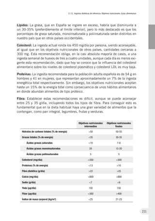 II.12. Ingestas dietéticas de referencia. Objetivos nutricionales. Guías alimentarias
211
Lípidos: La grasa, que en España se ingiere en exceso, habría que disminuirla a
un 30-35% (preferiblemente al límite inferior), pero lo más destacado es que los
porcentajes de grasa saturada, monoinsaturada y poliinsaturada serán distintos en
nuestro país que en otros países occidentales.
Colesterol: La ingesta actual ronda los 450 mg/día por persona, siendo aconsejable,
al igual que en los objetivos nutricionales de otros países, cantidades cercanas a
300 mg. Esta recomendación obliga, en la casi absoluta mayoría de casos, a una
ingesta semanal de huevos de tres a cuatro unidades, aunque cada día es menos exi-
gente esta recomendación, dado que hoy se conoce que la influencia del colesterol
alimentario sobre los niveles de colesterol plasmático y colesterol LDL es muy baja.
Proteínas: La ingesta recomendada para la población adulta española es de 54 g en
hombres y 41 en mujeres, que representan aproximadamente un 7% de la ingesta
energética total respectivamente. Sin embargo, los objetivos nutricionales aceptan
hasta un 15% de la energía total como consecuencia de unos hábitos alimentarios
en donde abundan alimentos de tipo proteico.
Fibra: Establecer estas recomendaciones es difícil, aunque se puede aconsejar
entre 25 y 35 g/día, incluyendo todos los tipos de fibra. Para conseguir esto es
fundamental que en la dieta habitual haya una gran variedad de alimentos que la
contengan, como pan integral, legumbres, frutas y verduras.
Objetivos nutricionales
intermedios
Objetivos nutricionales
finales
Hidratos de carbono totales (% de energía) >50 50-55
Grasas totales (% de energía) <35 30-35
Ácidos grasos saturados <10 7-8
Ácidos grasos monoinsaturados 20 15-20
Ácidos grasos poliinsaturados 5 5
Colesterol (mg/día) <350 <300
Proteínas (% de energía) <13 <10
Fibra dietética (g/día) >22 >25
Calcio (mg/día) >800 >800
Sodio (g/día) <7 <6
Yodo (μg/día) 150 150
Flúor (μg/día) >300 >400
Índice de masa corporal (kg/m2
) <25 21-23
 