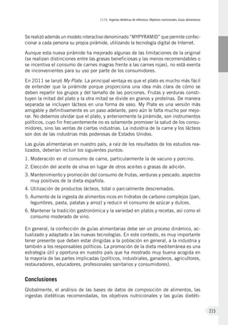 II.12. Ingestas dietéticas de referencia. Objetivos nutricionales. Guías alimentarias
215
Se realizó además un modelo interactivo denominado “MYPYRAMID” que permite confec-
cionar a cada persona su propia pirámide, utilizando la tecnología digital de Internet.
Aunque esta nueva pirámide ha mejorado algunas de las limitaciones de la original
(se realizan distinciones entre las grasas beneficiosas y las menos recomendables o
se incentiva el consumo de carnes magras frente a las carnes rojas), no está exenta
de inconvenientes para su uso por parte de los consumidores.
En 2011 se lanzó My Plate. La principal ventaja es que el plato es mucho más fácil
de entender que la pirámide porque proporciona una idea más clara de cómo se
deben repartir los grupos y del tamaño de las porciones. Frutas y verduras consti-
tuyen la mitad del plato y la otra mitad se divide en granos y proteínas. De manera
separada se incluyen lácteos en una forma de vaso. My Plate es una versión más
amigable y definitivamente es un paso adelante, pero aún le falta mucho por mejo-
rar. No debemos olvidar que el plato, y anteriormente la pirámide, son instrumentos
políticos, cuyo fin frecuentemente no es solamente promover la salud de los consu-
midores, sino las ventas de ciertas industrias. La industria de la carne y los lácteos
son dos de las industrias más poderosas de Estados Unidos.
Las guías alimentarias en nuestro país, a raíz de los resultados de los estudios rea-
lizados, deberían incluir los siguientes puntos:
1.	Moderación en el consumo de carne, particularmente la de vacuno y porcino.
2.	Elección del aceite de oliva en lugar de otros aceites o grasas de adición.
3.	Mantenimiento y promoción del consumo de frutas, verduras y pescado, aspectos
muy positivos de la dieta española.
4.	Utilización de productos lácteos, total o parcialmente descremados.
5.	Aumento de la ingesta de alimentos ricos en hidratos de carbono complejos (pan,
legumbres, pasta, patatas y arroz) y reducir el consumo de azúcar y dulces.
6.	Mantener la tradición gastronómica y la variedad en platos y recetas, así como el
consumo moderado de vino.
En general, la confección de guías alimentarias debe ser un proceso dinámico, ac-
tualizado y adaptado a las nuevas tecnologías. En este contexto, es muy importante
tener presente que deben estar dirigidas a la población en general, a la industria y
también a los responsables políticos. La promoción de la dieta mediterránea es una
estrategia útil y oportuna en nuestro país que ha mostrado muy buena acogida en
la mayoría de las partes implicadas (políticos, industriales, ganaderos, agricultores,
restauradores, educadores, profesionales sanitarios y consumidores).
Conclusiones
Globalmente, el análisis de las bases de datos de composición de alimentos, las
ingestas dietéticas recomendadas, los objetivos nutricionales y las guías dietéti-
 