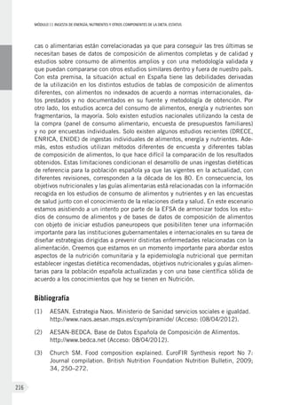 MÓDULOII: Ingesta de energía, nutrientes y otros componentes de la dieta. Estatus
216
cas o alimentarias están correlacionadas ya que para conseguir las tres últimas se
necesitan bases de datos de composición de alimentos completas y de calidad y
estudios sobre consumo de alimentos amplios y con una metodología validada y
que puedan compararse con otros estudios similares dentro y fuera de nuestro país.
Con esta premisa, la situación actual en España tiene las debilidades derivadas
de la utilización en los distintos estudios de tablas de composición de alimentos
diferentes, con alimentos no indexados de acuerdo a normas internacionales, da-
tos prestados y no documentados en su fuente y metodología de obtención. Por
otro lado, los estudios acerca del consumo de alimentos, energía y nutrientes son
fragmentarios, la mayoría. Solo existen estudios nacionales utilizando la cesta de
la compra (panel de consumo alimentario, encuesta de presupuestos familiares)
y no por encuestas individuales. Solo existen algunos estudios recientes (DRECE,
ENRICA, ENIDE) de ingestas individuales de alimentos, energía y nutrientes. Ade-
más, estos estudios utilizan métodos diferentes de encuesta y diferentes tablas
de composición de alimentos, lo que hace difícil la comparación de los resultados
obtenidos. Estas limitaciones condicionan el desarrollo de unas ingestas dietéticas
de referencia para la población española ya que las vigentes en la actualidad, con
diferentes revisiones, corresponden a la década de los 80. En consecuencia, los
objetivos nutricionales y las guías alimentarias está relacionadas con la información
recogida en los estudios de consumo de alimentos y nutrientes y en las encuestas
de salud junto con el conocimiento de la relaciones dieta y salud. En este escenario
estamos asistiendo a un intento por parte de la EFSA de armonizar todos los estu-
dios de consumo de alimentos y de bases de datos de composición de alimentos
con objeto de iniciar estudios paneuropeos que posibiliten tener una información
importante para las instituciones gubernamentales e internacionales en su tarea de
diseñar estrategias dirigidas a prevenir distintas enfermedades relacionadas con la
alimentación. Creemos que estamos en un momento importante para abordar estos
aspectos de la nutrición comunitaria y la epidemiología nutricional que permitan
establecer ingestas dietética recomendadas, objetivos nutricionales y guías alimen-
tarias para la población española actualizadas y con una base científica sólida de
acuerdo a los conocimientos que hoy se tienen en Nutrición.
Bibliografía
(1)	 AESAN. Estrategia Naos. Ministerio de Sanidad servicios sociales e igualdad.
http://www.naos.aesan.msps.es/csym/piramide/ (Acceso: (08/04/2012).
(2)	AESAN-BEDCA. Base de Datos Española de Composición de Alimentos.
http://www.bedca.net (Acceso: 08/04/2012).
(3)	Church SM. Food composition explained. EuroFIR Synthesis report No 7:
Journal compilation. British Nutrition Foundation Nutrition Bulletin, 2009;
34, 250–272.
 