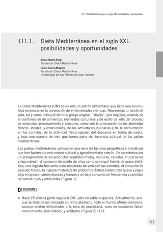 III.1. Dieta Mediterránea en el siglo XXI: posibilidades y oportunidades
221
La Dieta Mediterránea (DM) no es sólo un patrón alimentario que tiene una acumu-
lada evidencia en la prevención de enfermedades crónicas. Representa un estilo de
vida, tal y como indica el término griego original: “diaita”, que engloba, además de
la combinación de alimentos, elementos culturales y de estilo de vida del proceso
de selección, procesamiento y consumo, como son la priorización de los alimentos
frescos, locales, y estacionales; de las actividades culinarias y de la socialización
en las comidas, de la actividad física regular, del descanso en forma de siesta,
y toda una manera de vivir que forma parte del herencia cultural de los países
mediterráneos.
Los países mediterráneos comparten una serie de factores geográficos y climáticos
que han favorecido este marco cultural y agroalimentario común. Se caracteriza por
un protagonismo de los productos vegetales (frutas, verduras, cereales, frutos secos
y legumbres); el consumo de aceite de oliva como principal fuente de grasa dieté-
tica; una ingesta frecuente pero moderada de vino con las comidas; el consumo de
pescado fresco; la ingesta moderada de productos lácteos (sobre todo queso y yogur
bajo en grasa), carnes blancas y huevos y un bajo consumo en frecuencia y cantidad
de carnes rojas y embutidos (Figura 1).
DEBILIDADES
>	 Hace 25 años la gente seguía la DM, pero no sabía lo que era. Actualmente, aun-
que se trata de un concepto un tanto abstracto, todo el mundo afirma conocerla,
aunque existen dificultades a la hora de practicarla, pues en ocasiones faltan
conocimiento, habilidades, y actitudes (Figura 2) (11).
III.1.	 Dieta Mediterránea en el siglo XXI:
posibilidades y oportunidades
Anna Bach-Faig
Fundación Dieta Mediterránea
Lluis Serra-Majem
Fundación Dieta Mediterránea
Universidad de Las Palmas de Gran Canaria
 
