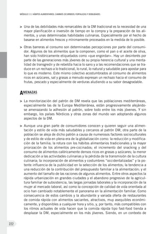 MÓDULOIII: HÁBITOS ALIMENTARIOS. CAMBIOS OCURRIDOS. FORTALEZAS Y DEBILIDADES
222
>	 Una de las debilidades más remarcables de la DM tradicional es la necesidad de una
mayor planificación e inversión de tiempo en la compra y la preparación de los ali-
mentos, y unas determinadas habilidades culinarias. Especialmente por el hecho de
basarse en alimentos frescos y mínimamente procesados en la medida de lo posible.
>	 Otras barreras al consumo son determinadas percepciones por parte del consumi-
dor. Algunos de los alimentos que la componen, como el pan o el aceite de oliva,
han sido históricamente etiquetados como «que engordan». Hay un desinterés por
parte de las generaciones más jóvenes de su propia herencia cultural y una menta-
lidad de transgredir y de rebeldía hacia lo sano y a las recomendaciones que se tra-
duce en un rechazo a lo tradicional, lo rural, lo natural y saludable para apostar para
lo que es moderno. Este mismo colectivo acostumbrados al consumo de alimentos
ricos en azúcares, sal y grasas a menudo expresan un rechazo hacia el consumo de
frutas, pescado y especialmente de verduras aludiendo a su sabor desagradable.
AMENAZAS
>	 La monitorización del patrón de DM revela que las poblaciones mediterráneas,
especialmente las de la Europa Mediterránea, están progresivamente alejándo-
se amenazando la adhesión al patrón, sobre todo entre los más jóvenes. Y sin
embargo, los países Nórdicos y otras zonas del mundo van adoptando algunos
aspectos de la DM.
>	 Aunque una gran parte de consumidores conocen y quieren seguir una alimen-
tación y estilo de vida más saludables y cercanos al patrón DM, otra parte de la
población se aleja de dicho patrón a causa de numerosos factores socioculturales
y de estilo de vida en plena era de la globalización como: la reducción y modifica-
ción de la familia; la rotura con los hábitos alimentarios tradicionales y la mayor
priorización de los alimentos pre-cocinados; el incremento del snacking y del
consumo de alimentos calóricamente densos ricos en grasas y azúcares; la menor
dedicación a las actividades culinarias y la pérdida de la transmisión de la cultura
culinaria; la incorporación de alimentos y costumbres “occidentalizadas” y la po-
tente influencia de la publicidad en la selección de los alimentos; la tendencia a
una reducción de la contribución del presupuesto familiar a la alimentación; y el
aumento del tamaño de las raciones de algunos alimentos. Entre otros aspectos la
rápida urbanización en grandes ciudades y el abandono progresivo de la agricul-
tura familiar de subsistencia, las largas jornadas laborales y la incorporación de la
mujer al mercado laboral, así como la concepción de calidad de vida orientada al
ocio han cambiado notablemente el panorama en la alimentación familiar. Como
consecuencia de estos cambios y la abundante y variada oferta de restaurantes
de comida rápida con alimentos saciantes, atractivos, muy asequibles económi-
camente, y disponibles a cualquier hora y sitio, y, por tanto, más compatibles con
los ritmos actuales de vida hacen que la comida rápida tipo fast-food tienda a
desplazar la DM, especialmente en los más jóvenes. Siendo, en un contexto de
 