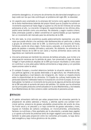 III.1. Dieta Mediterránea en el siglo XXI: posibilidades y oportunidades
223
ambiente obesogénico, el consumo de alimentos de alta densidad energética a un
bajo coste son los que más contribuyen al problema del siglo XXI, la obesidad.
>	 Un aspecto poco analizado es la amenaza del turismo como agente erosionador
de la dieta mediterránea (además del propio litoral) que en España ha sufrido un
incremento exponencial hasta llegar a superar la cifra de 60 millones de turistas
extranjeros al año. La creciente inmigración experimentada en los últimos años,
podría verse también como una amenaza. No obstante, y según nuestro criterio,
estas amenazas pueden y deben convertirse en oportunidades ya que represen-
tan un incremento del mercado para los alimentos de la DM.
>	 Por otro lado, la crisis económica puede potencialmente representar una ame-
naza que puede afectar a los sectores más desfavorecidos en particular, y afecta
a grupos de alimentos clave de la DM. La disminución del consumo de frutas,
hortalizas, aceite de oliva virgen, frutos secos y pescado, o el aumento de la in-
gesta de patatas o cereales refinados y azúcares. No obstante, los alimentos de
temporada frescos de la DM no son caros y muchos alimentos secos como las
legumbres son realmente económicas.
>	 Una seria amenaza son también los cánones de belleza actuales, que incitan a la
preocupación excesiva por la pérdida de peso, han provocado el auge de dietas
milagro e hiper-proteicas alejadas de la DM que buscan resultados a corto plazo
sin contribuir a unos adecuados hábitos alimentarios a largo plazo y con posibles
repercusiones sobre la salud.
>	 El contexto Europeo y mundial determina también la situación externa de la DM.
Las políticas agrarias y las ayudas destinadas a la agricultura, las infraestructuras,
el marco legislativo a nivel laboral y de inmigración, etc. tienen un impacto directo
sobre la disponibilidad de los alimentos. En España los cultivos tradicionales han
perdurado bastante inalterados hasta la incorporación a la Unión Europea. En el con-
texto global, ha habido un incremento de los precios de algunos alimentos de la base
de la DM asociado al aumento del precio del petróleo. Sin olvidar que los alimentos
son los principales productos comercializados en la zona Mediterránea, y los tratados
Euro-Mediterráneos de libre comercio están cambiando el panorama actual.
FORTALEZAS
>	 El patrón alimentario definido por estas proporciones de alimentos permite la
preparación de platos sabrosos y frescos, y además aporta una calidad nutri-
cional optima: presencia de grasas saludables provenientes del aceite de oliva,
los frutos secos y el pescado y un bajo contenido de grasas saturadas y trans,
riqueza en hidratos de carbono complejos, en micronutrientes, antioxidantes,
factores no-nutritivos y fibra aportados por la abundante y variada base vegetal,
y un aporte suficiente de proteínas tanto de origen vegetal como animal. Destaca
también la adecuada proporción entre los nutrientes principales, la baja densi-
dad energética y bajo índice glicémico de los platos.
 