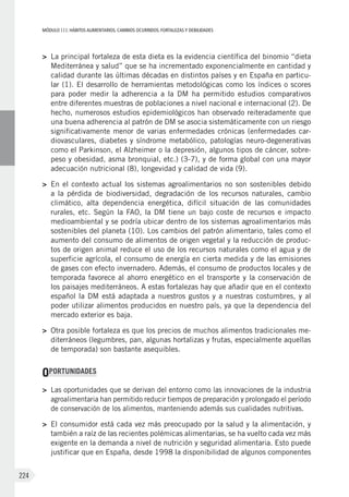 MÓDULOIII: HÁBITOS ALIMENTARIOS. CAMBIOS OCURRIDOS. FORTALEZAS Y DEBILIDADES
224
>	 La principal fortaleza de esta dieta es la evidencia científica del binomio “dieta
Mediterránea y salud” que se ha incrementado exponencialmente en cantidad y
calidad durante las últimas décadas en distintos países y en España en particu-
lar (1). El desarrollo de herramientas metodológicas como los índices o scores
para poder medir la adherencia a la DM ha permitido estudios comparativos
entre diferentes muestras de poblaciones a nivel nacional e internacional (2). De
hecho, numerosos estudios epidemiológicos han observado reiteradamente que
una buena adherencia al patrón de DM se asocia sistemáticamente con un riesgo
significativamente menor de varias enfermedades crónicas (enfermedades car-
diovasculares, diabetes y síndrome metabólico, patologías neuro-degenerativas
como el Parkinson, el Alzheimer o la depresión, algunos tipos de cáncer, sobre-
peso y obesidad, asma bronquial, etc.) (3-7), y de forma global con una mayor
adecuación nutricional (8), longevidad y calidad de vida (9).
>	 En el contexto actual los sistemas agroalimentarios no son sostenibles debido
a la pérdida de biodiversidad, degradación de los recursos naturales, cambio
climático, alta dependencia energética, difícil situación de las comunidades
rurales, etc. Según la FAO, la DM tiene un bajo coste de recursos e impacto
medioambiental y se podría ubicar dentro de los sistemas agroalimentarios más
sostenibles del planeta (10). Los cambios del patrón alimentario, tales como el
aumento del consumo de alimentos de origen vegetal y la reducción de produc-
tos de origen animal reduce el uso de los recursos naturales como el agua y de
superficie agrícola, el consumo de energía en cierta medida y de las emisiones
de gases con efecto invernadero. Además, el consumo de productos locales y de
temporada favorece al ahorro energético en el transporte y la conservación de
los paisajes mediterráneos. A estas fortalezas hay que añadir que en el contexto
español la DM está adaptada a nuestros gustos y a nuestras costumbres, y al
poder utilizar alimentos producidos en nuestro país, ya que la dependencia del
mercado exterior es baja.
>	 Otra posible fortaleza es que los precios de muchos alimentos tradicionales me-
diterráneos (legumbres, pan, algunas hortalizas y frutas, especialmente aquellas
de temporada) son bastante asequibles.
OPORTUNIDADES
>	 Las oportunidades que se derivan del entorno como las innovaciones de la industria
agroalimentaria han permitido reducir tiempos de preparación y prolongado el período
de conservación de los alimentos, manteniendo además sus cualidades nutritivas.
>	 El consumidor está cada vez más preocupado por la salud y la alimentación, y
también a raíz de las recientes polémicas alimentarias, se ha vuelto cada vez más
exigente en la demanda a nivel de nutrición y seguridad alimentaria. Esto puede
justificar que en España, desde 1998 la disponibilidad de algunos componentes
 