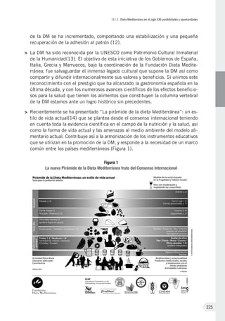 III.1. Dieta Mediterránea en el siglo XXI: posibilidades y oportunidades
225
de la DM se ha incrementado, comportando una estabilización y una pequeña
recuperación de la adhesión al patrón (12).
>	 La DM ha sido reconocida por la UNESCO como Patrimonio Cultural Inmaterial
de la Humanidad(13). El objetivo de esta iniciativa de los Gobiernos de España,
Italia, Grecia y Marruecos, bajo la coordinación de la Fundación Dieta Medite-
rránea, fue salvaguardar el inmenso legado cultural que supone la DM así como
compartir y difundir internacionalmente sus valores y beneficios. Si unimos este
reconocimiento con el prestigio que ha alcanzado la gastronomía española en la
última década, y con los numerosos avances científicos de los efectos beneficio-
sos para la salud que tienen los alimentos que constituyen la columna vertebral
de la DM estamos ante un logro histórico sin precedentes.
>	 Recientemente se ha presentado “La pirámide de la dieta Mediterránea”: un es-
tilo de vida actual(14) que se plantea desde el consenso internacional teniendo
en cuenta toda la evidencia científica en el campo de la nutrición y la salud, así
como la forma de vida actual y las amenazas al medio ambiente del modelo ali-
mentario actual. Contribuye así a la armonización de los instrumentos educativos
que se utilizan en la promoción de la DM, y responde a la necesidad de un marco
común entre los países mediterráneos (Figura 1).
Figura 1
La nueva Pirámide de la Dieta Mediterránea fruto del Consenso Internacional
 