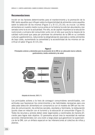 MÓDULOIII: HÁBITOS ALIMENTARIOS. CAMBIOS OCURRIDOS. FORTALEZAS Y DEBILIDADES
226
Recomendaciones
Incidir en los factores determinantes para el mantenimiento y la promoción de la
DM, tanto aquellos que influyen sobre la disponibilidad de alimentos como aquellos
sobre la selección de los mismos (Figura 2 y 3) (11,15,16), es crucial. La oferta
alimentaria en nuestro medio nunca antes en la historia ha sido tan abundante y tan
variada como lo es en la actualidad. Por ello, es de capital importancia la educación
nutricional y culinaria del consumidor junto con el reto que suscita la mejora de la
calidad nutricional que pasa por promover los alimentos de la DM en su contexto
cultural y gastronómico, reduciendo la estigmatización asociada a ciertos alimentos
de bajo coste, aumentando la comodidad y la accesibilidad de los mismos sin sa-
crificar el sabor (Figura 3) (15,16).
Figura 2
Principales actores y elementos para la promoción de la DM en un adecuado marco cultural,
gastronómico, medio-ambiental y de salud
Adaptada de Aranceta, 2002 (11)
Los principales actores a la hora de conseguir consumidores sensibilizados, con
actitudes que favorezcan los conocimientos y las habilidades necesarias para una
adecuada selección alimentaria en consonancia con el modelo de DM son los me-
dios de comunicación, los entornos sociales, escolares y familiares, la restauración
(punto clave en relación con el turismo) y la educación al consumidor (Figura 2).
Todos los recursos y actores deben estar organizados y coordinados de manera efi-
ciente para lograr este objetivo. El panorama actual crea la necesidad de realizar
acciones intersectoriales con una visión a largo plazo que garanticen la superviven-
cia de la DM, con un énfasis especial en las intervenciones al colectivo de niños y
jóvenes.
 