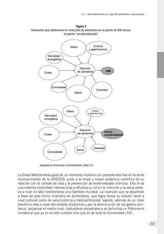 III.1. Dieta Mediterránea en el siglo XXI: posibilidades y oportunidades
227
La Dieta Mediterránea goza de un momento histórico sin precedentes tras el reciente
reconocimiento de la UNESCO, junto a la mejor y mayor evidencia científica de su
relación con la calidad de vida y la prevención de enfermedades crónicas. Ello le da
una máxima visibilidad internacional y refuerza su rol en la nutrición y la salud públi-
ca a nivel no sólo mediterráneo sino también mundial. La inversión que se desarrolle
a favor de esta forma milenaria de alimentarse, que logre frenar su erosión tanto a
nivel cultural como de salud pública y medioambiental, logrará, además de un claro
beneficio neto a nivel del modelo productivo y por la disminución de los gastos sani-
tarios, perpetuar el medio rural, costumbres ancestrales y en definitiva un Patrimonio
inmaterial que ya no es sólo nuestro sino que es de toda la Humanidad (16).
Figura 3
Elementos que determinan la selección de alimentos en el patrón de DM versus
el patrón “occidentalizado”
Adaptada de Drewnoski & Eichelsdoerfer, 2009 (15)
 