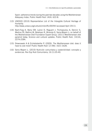 III.1. Dieta Mediterránea en el siglo XXI: posibilidades y oportunidades
229
Spain: adherence trends during the past two decades using the Mediterranean
Adequacy Index. Public Health Nutr 14(4): 622-8.
(13)	 UNESCO (2010) Representative List of the Intangible Cultural Heritage of
Humanity.
http://www.unesco.org/culture/ich/en/RL/00394 (accessed April 2011).
(14)	 Bach-Faig A, Berry EM, Lairon D, Reguant J, Trichopoulou A, Dernini S,
Medina FX, Battino M, Belahsen R, Miranda G, Serra-Majem L; on behalf of
the Mediterranean Diet Foundation Expert Group. (2011) Mediterranean diet
pyramid today. Science and cultural updates. Public Health Nutr. 14(1A),
2274-2284.
(15)	 Drewnowski A & Eichelsdoerfer P. (2009). The Mediterranean diet: does it
have to cost more? Public Health Nutr 12 (9A): 1621-1628.
(16)	 Serra Majem L. (2010) Nutrición comunitaria y sostenibilidad: concepto y
evidencias. Rev Esp Nutr Comunitaria; 16 (1):35-40.
 