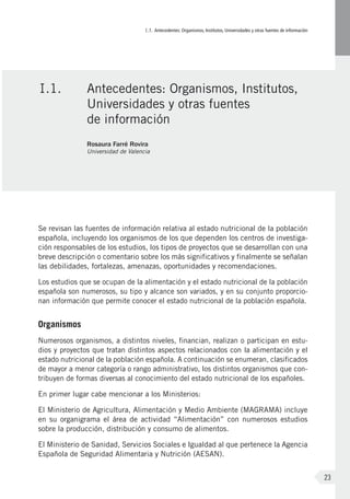 I.1. Antecedentes: Organismos, Institutos, Universidades y otras fuentes de información
23
Se revisan las fuentes de información relativa al estado nutricional de la población
española, incluyendo los organismos de los que dependen los centros de investiga-
ción responsables de los estudios, los tipos de proyectos que se desarrollan con una
breve descripción o comentario sobre los más significativos y finalmente se señalan
las debilidades, fortalezas, amenazas, oportunidades y recomendaciones.
Los estudios que se ocupan de la alimentación y el estado nutricional de la población
española son numerosos, su tipo y alcance son variados, y en su conjunto proporcio-
nan información que permite conocer el estado nutricional de la población española.
Organismos
Numerosos organismos, a distintos niveles, financian, realizan o participan en estu-
dios y proyectos que tratan distintos aspectos relacionados con la alimentación y el
estado nutricional de la población española. A continuación se enumeran, clasificados
de mayor a menor categoría o rango administrativo, los distintos organismos que con-
tribuyen de formas diversas al conocimiento del estado nutricional de los españoles.
En primer lugar cabe mencionar a los Ministerios:
El Ministerio de Agricultura, Alimentación y Medio Ambiente (MAGRAMA) incluye
en su organigrama el área de actividad “Alimentación” con numerosos estudios
sobre la producción, distribución y consumo de alimentos.
El Ministerio de Sanidad, Servicios Sociales e Igualdad al que pertenece la Agencia
Española de Seguridad Alimentaria y Nutrición (AESAN).
I.1.	 Antecedentes: Organismos, Institutos,
Universidades y otras fuentes
de información
Rosaura Farré Rovira
Universidad de Valencia
 