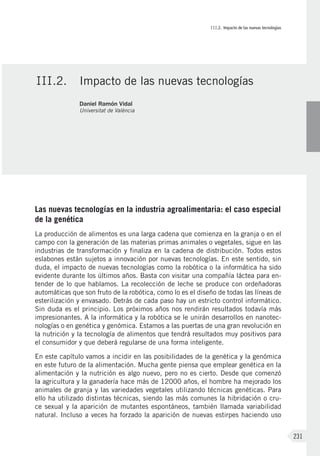 III.2. Impacto de las nuevas tecnologías
231
Las nuevas tecnologías en la industria agroalimentaria: el caso especial
de la genética
La producción de alimentos es una larga cadena que comienza en la granja o en el
campo con la generación de las materias primas animales o vegetales, sigue en las
industrias de transformación y finaliza en la cadena de distribución. Todos estos
eslabones están sujetos a innovación por nuevas tecnologías. En este sentido, sin
duda, el impacto de nuevas tecnologías como la robótica o la informática ha sido
evidente durante los últimos años. Basta con visitar una compañía láctea para en-
tender de lo que hablamos. La recolección de leche se produce con ordeñadoras
automáticas que son fruto de la robótica, como lo es el diseño de todas las líneas de
esterilización y envasado. Detrás de cada paso hay un estricto control informático.
Sin duda es el principio. Los próximos años nos rendirán resultados todavía más
impresionantes. A la informática y la robótica se le unirán desarrollos en nanotec-
nologías o en genética y genómica. Estamos a las puertas de una gran revolución en
la nutrición y la tecnología de alimentos que tendrá resultados muy positivos para
el consumidor y que deberá regularse de una forma inteligente.
En este capítulo vamos a incidir en las posibilidades de la genética y la genómica
en este futuro de la alimentación. Mucha gente piensa que emplear genética en la
alimentación y la nutrición es algo nuevo, pero no es cierto. Desde que comenzó
la agricultura y la ganadería hace más de 12000 años, el hombre ha mejorado los
animales de granja y las variedades vegetales utilizando técnicas genéticas. Para
ello ha utilizado distintas técnicas, siendo las más comunes la hibridación o cru-
ce sexual y la aparición de mutantes espontáneos, también llamada variabilidad
natural. Incluso a veces ha forzado la aparición de nuevas estirpes haciendo uso
III.2.	 Impacto de las nuevas tecnologías
Daniel Ramón Vidal
Universitat de València
 