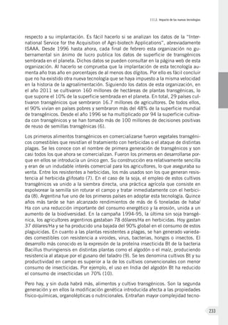 III.2. Impacto de las nuevas tecnologías
233
respecto a su implantación. Es fácil hacerlo si se analizan los datos de la “Inter-
national Service for the Acquisition of Agri-biotech Applications”, abreviadamente
ISAAA. Desde 1996 hasta ahora, cada final de febrero esta organización no gu-
bernamental sin ánimo de lucro publica los datos de superficie de transgénicos
sembrada en el planeta. Dichos datos se pueden consultar en la página web de esta
organización. Al hacerlo se comprueba que la implantación de esta tecnología au-
menta año tras año en porcentajes de al menos dos dígitos. Por ello es fácil concluir
que no ha existido otra nueva tecnología que se haya impuesto a la misma velocidad
en la historia de la agroalimentación. Siguiendo los datos de esta organización, en
el año 2011 se cultivaron 160 millones de hectáreas de plantas transgénicas, lo
que supone el 10% de la superficie sembrada en el planeta. En total, 29 países cul-
tivaron transgénicos que sembraron 16.7 millones de agricultores. De todos ellos,
el 90% vivían en países pobres y sembraron más del 48% de la superficie mundial
de transgénicos. Desde el año 1996 se ha multiplicado por 94 la superficie cultiva-
da con transgénicos y se han tomado más de 100 millones de decisiones positivas
de reuso de semillas transgénicas (6).
Los primeros alimentos transgénicos en comercializarse fueron vegetales transgéni-
cos comestibles que resistían el tratamiento con herbicidas o el ataque de distintas
plagas. Se les conoce con el nombre de primera generación de transgénicos y son
casi todos los que ahora se comercializan. Fueron los primeros en desarrollarse por-
que en ellos se introducía un único gen. Su construcción era relativamente sencilla
y eran de un indudable interés comercial para los agricultores, lo que aseguraba su
venta. Entre los resistentes a herbicidas, los más usados son los que generan resis-
tencia al herbicida glifosato (7). En el caso de la soja, el empleo de estos cultivos
transgénicos va unido a la siembra directa, una práctica agrícola que consiste en
espolvorear la semilla sin roturar el campo y tratar inmediatamente con el herbici-
da (8). Argentina fue uno de los primeros países en adoptar esta tecnología. Quince
años más tarde se han alcanzado rendimientos de más de 6 toneladas de haba/
Ha con una reducción importante del consumo energético y la erosión, unida a un
aumento de la biodiversidad. En la campaña 1994-95, la última sin soja transgé-
nica, los agricultores argentinos gastaban 78 dólares/Ha en herbicidas. Hoy gastan
37 dólares/Ha y se ha producido una bajada del 90% global en el consumo de estos
plaguicidas. En cuanto a las plantas resistentes a plagas, se han generado varieda-
des comestibles con resistencia a viroides, virus, bacterias, hongos o insectos. El
desarrollo más conocido es la expresión de la proteína insecticida Bt de la bacteria
Bacillus thuringiensis en distintas plantas como el algodón o el maíz, produciendo
resistencia al ataque por el gusano del taladro (9). Se les denomina cultivos Bt y su
productividad en campo es superior a la de los cultivos convencionales con menor
consumo de insecticidas. Por ejemplo, el uso en India del algodón Bt ha reducido
el consumo de insecticidas un 70% (10).
Pero hay, y sin duda habrá más, alimentos y cultivo transgénicos. Son la segunda
generación y en ellos la modificación genética introducida afecta a las propiedades
físico-químicas, organolépticas o nutricionales. Entrañan mayor complejidad tecno-
 