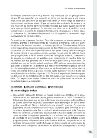 III.2. Impacto de las nuevas tecnologías
235
enfermedad cardiovascular es muy elevado. Hay individuos con un genotipo deno-
minado TT que presentan una mutación en dicho gen que da lugar a una enzima
poco activa. Los portadores de este genotipo tienen un mayor riesgo de desarrollar
enfermedades cardiovasculares. Si por secuenciación se detecta la presencia de
esta mutación es posible definir una dieta adecuada que puede ayudar a paliar en
parte estos problemas genéticos. En este caso una dieta rica en ácido fólico puede
contrarrestar el problema del exceso de homocisteína en sangre, por lo tanto, basta-
rá pautar este tipo de dietas en las personas con dicho genotipo para que su riesgo
cardiovascular se normalice (20).
Pero no todo es el genoma humano. Cada día se secuencian nuevos genomas de
animales, plantas o microorganismos de relevancia alimentaria, como por ejem-
plo el arroz, la levadura panadera, la bacteria probiótica Bifidobacterium bifidum
o microorganismos patógenos responsables de toxiinfecciones alimentarias como
Escherichia coli. Con ello es posible conocer sus genes clave y definir estrategias
de mejora clásica o ingeniería genética, plantear mecanismos de defensa frente
a su patogenicidad o definir nuevas funciones fisiológicas. Además, la secuencia
del genoma de muchos de los vegetales que consumimos en nuestra dieta nos
ha revelado que sus genomas son el fruto de múltiples cruces y mutaciones. En
realidad son, por así decirlo, paleotransgénicos (21). A todos estos resultados hay
que añadir el estudio de las bacterias que habitan nuestro tracto digestivo con este
tipo de tecnologías genómicas. Con su uso se ha determinado que varios miles de
cepas bacterianas distintas pueblan nuestro tracto digestivo y que hay hasta tres
enterotipos distintos de flora digestiva (22). Estos microrganismos tienen un papel
fundamental en la metabolización de los compuestos que ingerimos en nuestra
dieta. Ello explica que existan diferencias entre las poblaciones bacterianas de
individuos delgados y obesos (23).
DEBILIDADES AMENAZAS FORTALEZAS OPORTUNIDADES
de las tecnologías ómicas
>	 El desarrollo y aplicación de todas las nuevas herramientas genéticas en la agroa-
limentación no está exenta de debate, particularmente en la Unión Europea (UE).
Este debate tiene poco que ver con lo técnico y mucho que ver con lo ideológico.
Es curioso comprobar la apuesta decidida por estas tecnologías en países emer-
gentes como Brasil, China o India frente a la situación europea. Por ejemplo,
el gobierno chino ha incrementado un 400% sus fondos para proyectos en bio-
tecnología agroalimentaria. Por el contrario, desde que comenzó el IV Programa
Marco de la Unión Europea hasta la actualidad se han denegado centenares de
proyectos sobre transgénicos presentados por instituciones públicas europeas.
El resultado ha sido nefasto para Europa y muy positivo para Estados Unidos
y algunos países latinoamericanos y del Sudeste Asiático, ya que de hecho los
europeos hemos perdido nuestro liderazgo en biotecnología agroalimentaria. La
primera planta transgénica se desarrolló en 1983 en Europa gracias al esfuerzo
 