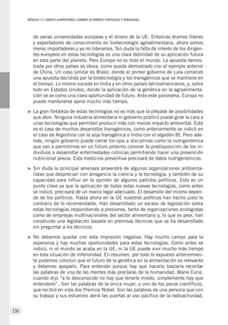 MÓDULOIII: HÁBITOS ALIMENTARIOS. CAMBIOS OCURRIDOS. FORTALEZAS Y DEBILIDADES
236
de varias universidades europeas y el dinero de la UE. Entonces éramos líderes
y exportadores de conocimiento en biotecnología agroalimentaria, ahora somos
meros importadores y ya no lideramos. Sin duda la falta de interés de los dirigen-
tes europeos en estas tecnologías es una clara debilidad de su aplicación futura
en esta parte del planeta. Pero Europa no es todo el mundo. La apuesta demos-
trada por otros países es obvia, como queda demostrado con el ejemplo anterior
de China. Un caso similar es Brasil, donde el primer gobierno de Lula comenzó
una apuesta decidida por la biotecnología y los transgénicos que se mantiene en
el tiempo. Lo mismo sucede en India y en otros países latinoamericanos, y, sobre
todo en Estados Unidos, donde la aplicación de la genética en la agroalimenta-
ción se ve como una clara oportunidad de futuro. Ante este panorama, Europa no
puede mantenerse ajena mucho más tiempo.
>	 La gran fortaleza de estas tecnologías no es más que la pléyade de posibilidades
que abre. Ninguna industria alimentaria ni gobierno público puede girar la cara a
unas tecnologías que permiten producir más con menos impacto ambiental. Este
es el caso de muchos desarrollos transgénicos, como anteriormente se indicó en
el caso de Argentina con la soja transgénica o India con el algodón Bt. Pero ade-
más, ningún gobierno puede cerrar los ojos a disciplinas como la nutrigenómica
que van a permitirnos en un futuro próximo conocer la predisposición de los in-
dividuos a desarrollar enfermedades crónicas permitiendo hacer una prevención
nutricional previa. Esta medicina preventiva precisará de datos nutrigenómicos.
>	 Sin duda la principal amenaza provendrá de algunas organizaciones ambienta-
listas que desprecian con arrogancia la ciencia y la tecnología, y también de su
capacidad para influir en la opinión de algunos partidos políticos. Este es un
punto clave ya que la aplicación de todas estas nuevas tecnologías, como antes
se indicó, precisará de un marco legal adecuado. El desarrollo del mismo depen-
de de los políticos. Hasta ahora en la UE nuestros políticos han hecho justo lo
contrario de lo recomendable. Han desarrollado un exceso de legislación sobre
estas tecnologías respondiendo a presiones, tanto de organizaciones ecologistas
como de empresas multinacionales del sector alimentario y, lo que es peor, han
construido una legislación basada en premisas técnicas que se ha desarrollado
sin preguntar a los técnicos.
>	 No debemos quedar con esta impresión negativa. Hay mucho campo para la
esperanza y hay muchas oportunidades para estas tecnologías. Como antes se
indicó, ni el mundo se acaba en la UE, ni la UE puede vivir mucho más tiempo
en esta situación de inferioridad. En resumen, por todo lo expuesto anteriormen-
te podemos concluir que el futuro de la genética en la alimentación es relevante
y debemos apoyarlo. Para entender porque hay que hacerlo bastaría recordar
las palabras de una de las mentes más preclaras de la humanidad, Marie Curie,
cuando dijo “a lo desconocido no hay que tenerle miedo, simplemente hay que
entenderlo”. Son las palabras de la única mujer, y uno de los pocos científicos,
que recibió en vida dos Premios Nobel. Son las palabras de una persona que con
su trabajo y sus esfuerzos abrió las puertas al uso pacífico de la radioactividad,
 