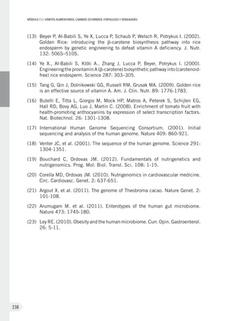 MÓDULOIII: HÁBITOS ALIMENTARIOS. CAMBIOS OCURRIDOS. FORTALEZAS Y DEBILIDADES
238
(13)	 Beyer P, Al-Babili S, Ye X, Lucca P, Schaub P, Welsch R, Potrykus I. (2002).
Golden Rice: introducing the b-carotene biosynthesis pathway into rice
endosperm by genetic engineering to defeat vitamin A deficiency. J. Nutr.
132: 506S–510S.
(14)	 Ye X., Al-Babili S, Klöti A., Zhang J, Lucca P, Beyer, Potrykus I. (2000).
Engineering the provitamin A (b-carotene) biosynthetic pathway into (carotenoid-
free) rice endosperm. Science 287: 303–305.
(15)	 Tang G, Qin J, Dolnikowski GG, Russell RM, Grusak MA. (2009). Golden rice
is an effective source of vitamin A. Am. J. Clin. Nutr. 89: 1776-1783.
(16)	 Butelli E, Titta L, Giorgio M, Mock HP, Matros A, Peterek S, Schijlen EG,
Hall RD, Bovy AG, Luo J, Martin C. (2008). Enrichment of tomato fruit with
health-promoting anthocyanins by expression of select transcription factors.
Nat. Biotechnol. 26: 1301-1308.
(17)	 International Human Genome Sequencing Consortium. (2001). Initial
sequencing and analysis of the human genome. Nature 409: 860-921.
(18)	 Venter JC, et al. (2001). The sequence of the human genome. Science 291:
1304-1351.
(19)	 Bouchard C, Ordovas JM. (2012). Fundamentals of nutrigenetics and
nutrigenomics. Prog. Mol. Biol. Transl. Sci. 108: 1-15.
(20)	 Corella MD, Ordovas JM. (2010). Nutrigenomics in cardiovascular medicine.
Circ. Cardiovasc. Genet. 2: 637-651.
(21)	 Argout X, et al. (2011). The genome of Theobroma cacao. Nature Genet. 2:
101-108.
(22)	 Arumugam M. et al. (2011). Enterotypes of the human gut microbiome.
Nature 473: 1745-180.
(23)	 Ley RE. (2010). Obesity and the human microbiome. Curr. Opin. Gastroenterol.
26: 5-11.
 
