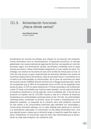 III.3. Alimentación funcional: ¿Hacia dónde vamos?
239
Actualmente son muchos los factores que influyen en la evolución del comporta-
miento alimentario como la industrialización, el desarrollo económico, el mercado
globalizado o los nuevos sistemas de organización familiar. Los expertos en nutrición
aconsejan seguir una alimentación variada, equilibrada y moderada como la mejor
manera de prevenir ciertas enfermedades asegurando un buen estado de salud. Sin
embargo, los cambios en los estilos de vida como la falta de tiempo para cocinar, el
ritmo de vida actual y la gran disponibilidad de alimentos ofertados han puesto de
manifiesto desequilibrios alimentarios, falta de actividad física e incrementos en la
incidencia de enfermedades no transmisibles. Así lo pone de manifiesto los datos
del reciente estudio ENRICA (Estudio de Nutrición y Riesgo Cardiovascular), donde
se ha observado que el 28% de los españoles fuma, el 62% de los españoles tiene
exceso de peso, el 23% es obeso (dedicamos 14 horas semanales a ver la televisión
y otras 15 horas a actividades que implican estar sentado), uno de cada tres adultos
en España es hipertenso y uno de cada dos, tiene el colesterol alto. A día de hoy se
producen en España más de 125.000 muertes y más de 5 millones de estancias
hospitalarias por enfermedades cardiovasculares al año. Por ello, las enfermedades
cardiovasculares constituyen la primera causa de muerte y hospitalización en la
población española. La respuesta de la industria hacia este problema creciente
ha sido ofrecer a los consumidores productos para satisfacer sus necesidades y
comercializar alimentos sabrosos con un valor añadido para potenciar la nutrición
y la alimentación adecuadas. El consumidor no solo desea alimentarse bien, sino
que además quiere y desea que el alimento tenga un beneficio específico sobre su
salud. Ciertamente, el consumidor cada vez tiene más interiorizado que la alimen-
tación es clave para envejecer con calidad de vida.
III.3.	 Alimentación funcional:
¿Hacia dónde vamos?
Ana Palencia García
Unilever España
 
