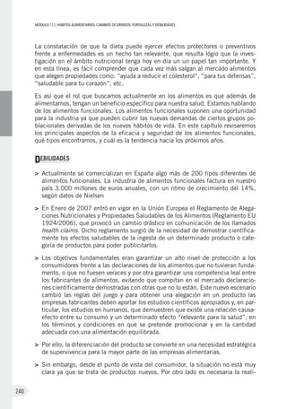 MÓDULOIII: HÁBITOS ALIMENTARIOS. CAMBIOS OCURRIDOS. FORTALEZAS Y DEBILIDADES
240
La constatación de que la dieta puede ejercer efectos protectores o preventivos
frente a enfermedades es un hecho tan relevante, que resulta lógio que la inves-
tigación en el ámbito nutricional tenga hoy en día un un papel tan importante. Y
en esta línea, es fácil comprender que cada vez más salgan al mercado alimentos
que alegen propiedades como: “ayuda a reducir el colesterol”, ”para tus defensas”,
“saludable para tu corazón”, etc.
Es así que el rol que buscamos actualmente en los alimentos es que además de
alimentarnos, tengan un beneficio específico para nuestra salud. Estamos hablando
de los alimentos funcionales. Los alimentos funcionales suponen una oportunidad
para la industria ya que pueden cubrir las nuevas demandas de ciertos grupos po-
blacionales derivadas de los nuevos hábitos de vida. En este capítulo revisaremos
los principales aspectos de la eficacia y seguridad de los alimentos funcionales,
qué tipos encontramos, y cuál es la tendencia hacia los próximos años.
DEBILIDADES
>	 Actualmente se comercializan en España algo más de 200 tipos diferentes de
alimentos funcionales. La industria de alimentos funcionales factura en nuestro
país 3.000 millones de euros anuales, con un ritmo de crecimiento del 14%,
según datos de Nielsen
>	 En Enero de 2007 entró en vigor en la Unión Europea el Reglamento de Alega-
ciones Nutricionales y Propiedades Saludables de los Alimentos (Reglamento EU
1924/2006), que provocó un cambio drástico en comunicación de los llamados
health claims. Dicho reglamento surgió de la necesidad de demostrar científica-
mente los efectos saludables de la ingesta de un determinado producto o cate-
goría de productos para poder publicitarlos.
>	 Los objetivos fundamentales eran garantizar un alto nivel de protección a los
consumidores frente a las declaraciones de los alimentos que no tuvieran funda-
mento, o que no fuesen veraces y por otra garantizar una competencia leal entre
los fabricantes de alimentos, evitando que compitan en el mercado declaracio-
nes científicamente demostradas con otras que no lo están. Este nuevo escenario
cambió las reglas del juego y para obtener una alegación en un producto las
empresas fabricantes deben aportar los estudios científicos apropiados y, en par-
ticular, los estudios en humanos, que demuestren que existe una relación causa-
efecto entre su consumo y un determinado efecto “relevante para la salud”, en
los términos y condiciones en que se pretende promocionar y en la cantidad
adecuada con una alimentación equilibrada.
>	 Por ello, la diferenciación del producto se convierte en una necesidad estratégica
de supervivencia para la mayor parte de las empresas alimentarias.
>	 Sin embargo, desde el punto de vista del consumidor, la situación no está muy
clara ya que se trata de productos nuevos. Por otro lado es necesaria la reali-
 