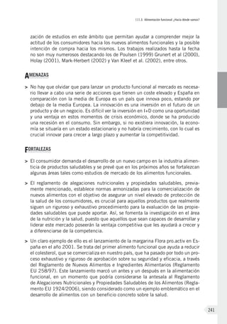 III.3. Alimentación funcional: ¿Hacia dónde vamos?
241
zación de estudios en este ámbito que permitan ayudar a comprender mejor la
actitud de los consumidores hacia los nuevos alimentos funcionales y la posible
intención de compra hacia los mismos. Los trabajos realizados hasta la fecha
no son muy numerosos destacando los de Poulsen (1999) Grunert et al (2000),
Holay (2001), Mark-Herbert (2002) y Van Kleef et al. (2002), entre otros.
AMENAZAS
>	 No hay que olvidar que para lanzar un producto funcional al mercado es necesa-
rio llevar a cabo una serie de acciones que tienen un coste elevado y España en
comparación con la media de Europa es un país que innova poco, estando por
debajo de la media Europea. La innovación es una inversión en el futuro de un
producto y de un negocio. Es difícil ver la inversión en I+D como una oportunidad
y una ventaja en estos momentos de crisis económico, donde se ha producido
una recesión en el consumo. Sin embargo, si no existiera innovación, la econo-
mía se situaría en un estado estacionario y no habría crecimiento, con lo cual es
crucial innovar para crecer a largo plazo y aumentar la competitividad.
FORTALEZAS
>	 El consumidor demanda el desarrollo de un nuevo campo en la industria alimen-
ticia de productos saludables y se prevé que en los próximos años se fortalezcan
algunas áreas tales como estudios de mercado de los alimentos funcionales.
>	 El reglamento de alegaciones nutricionales y propiedades saludables, previa-
mente mencionado, establece normas armonizadas para la comercialización de
nuevos alimentos con el objetivo de asegurar un nivel elevado de protección de
la salud de los consumidores, es crucial para aquellos productos que realmente
siguen un riguroso y exhaustivo procedimiento para la evaluación de las propie-
dades saludables que puede aportar. Así, se fomenta la investigación en el área
de la nutrición y la salud, puesto que aquellos que sean capaces de desarrollar y
liderar este mercado poseerán la ventaja competitiva que les ayudará a crecer y
a diferenciarse de la competencia.
>	 Un claro ejemplo de ello es el lanzamiento de la margarina Flora pro.activ en Es-
paña en el año 2001. Se trata del primer alimento funcional que ayuda a reducir
el colesterol, que se comercializa en nuestro país, que ha pasado por todo un pro-
ceso exhaustivo y riguroso de aprobación sobre su seguridad y eficacia, a través
del Reglamento de Nuevos Alimentos e Ingredientes Alimentarios (Reglamento
EU 258/97). Este lanzamiento marcó un antes y un después en la alimentación
funcional, en un momento que podría considerarse la antesala al Reglamento
de Alegaciones Nutricionales y Propiedades Saludables de los Alimentos (Regla-
mento EU 1924/2006), siendo considerado como un ejemplo emblemático en el
desarrollo de alimentos con un beneficio concreto sobre la salud.
 