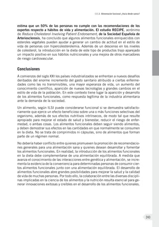 III.3. Alimentación funcional: ¿Hacia dónde vamos?
243
estima que un 50% de las personas no cumple con las recomendaciones de los
expertos respecto a hábitos de vida y alimentación. El estudio RECIPE, acrónimo
de Reduce Cholesterol Involving Patient Endorsement, de la Sociedad Española de
Arteriosclerosis, ha concluido que algunos alimentos funcionales enriquecidos con
esteroles vegetales pueden ayudar a generar un cambio de actitud en el estilo de
vida de personas con hipercolesterolemia. Además de un descenso en los niveles
de colesterol, la introducción en la dieta de este tipo de productos trajo aparejado
un impacto positivo en sus hábitos nutricionales y una mejora de otros marcadores
de riesgo cardiovascular.
Conclusiones
A comienzos del siglo XXI los países industrializados se enfrentan a nuevos desafíos
deribados del enorme incremento del gasto sanitario atribuido a ciertas enferme-
dades como las no transmisibles, una mayor esperanza de vida, un aumento del
conocimiento científico, aparición de nuevas tecnologías y grandes cambios en el
estilo de vida de la población. En este contexto tiene lugar la aparición y desarrollo
de los alimentos funcionales, como respuesta legítima de la industria alimentaria
ante la demanda de la sociedad.
Un alimento, según ILSI puede considerarse funcional si se demuestra satisfacto-
riamente que ejerce un efecto beneficioso sobre una o más funciones selectivas del
organismo, además de sus efectos nutritivos intrínsecos, de modo tal que resulte
apropiado para mejorar el estado de salud y bienestar, reducir el riesgo de enfer-
medad, o ambas cosas. Los alimentos funcionales deben seguir siendo alimentos,
y deben demostrar sus efectos en las cantidades en que normalmente se consumen
en la dieta. No se trata de comprimidos ni cápsulas, sino de alimentos que forman
parte de un régimen normal.
No debería haber conflicto entre quienes promueven la promoción de recomendacio-
nes generales para una alimentación sana y quienes desean desarrollar y fomentar
los alimentos funcionales. En realidad, la introducción de los alimentos funcionales
en la dieta debe complementarse de una alimentación equilibrada. A medida que
avanza el conocimiento de las interacciones entre genética y alimentación, se incre-
menta la evidencia de la conveniencia para determinadas personas de consumir cier-
tos alimentos funcionales junto con una alimentación equilibrada. El desarrollo de
alimentos funcionales abre grandes posibilidades para mejorar la salud y la calidad
de vida de muchas personas. Por todo ello, la colaboración entre las diversas discipli-
nas implicadas en la ciencia de los alimentos y la nutrición resulta esencial para ge-
nerar innovaciones exitosas y creíbles en el desarrollo de los alimentos funcionales.
 