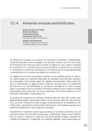 III.4. Alimentos enriquecidos/fortificados
245
La fortificación consiste en la adición de nutrientes a alimentos, independiente-
mente de que éstos ya los contengan o no de forma natural, con el fin de utilizar
los alimentos como vehículos para aumentar la ingesta de uno o varios nutrientes
en la población (1), mientras que el enriquecimiento es la adición de un nutriente
o componente no contenido inicialmente en el alimento o que se haya perdido total
o parcialmente en un proceso tecnológico y/o culinario (2).
La ingesta de una dieta equilibrada y variada, en los distintos grupos de alimen-
tos, aporta todos los nutrientes esenciales en cantidad suficiente para satisfacer
las necesidades nutricionales según las ingestas recomendadas tradicionales (2),
pero, la fortificación, en algunos casos, puede ser útil para reducir los problemas
de deficiencia (1). Concretamente, en un estudio realizado en la Unión Europea
sobre la procedencia de los distintos nutrientes se observó que en todos los países
participantes éstos provenían, de forma mayoritaria, de la dieta habitual y no de
alimentos fortificados o suplementos (3).
El proceso de enriquecer y/o fortificar alimentos data del siglo XIX, cuando Jean
Baptiste Boussingault, recomendó añadir a la sal de mesa yodo (4), esta fortifica-
ción, así como la adición de flúor al agua, históricamente se ha realizado en dis-
tintos países, para prevenir exitosamente deficiencias nutricionales en grupos muy
amplios de población en varias regiones mundiales.
Actualmente, si visitamos nuestro lugar de compra, nos vamos a encontrar con una
amplísima oferta de alimentos enriquecidos y fortificados, desde zumos fortifica-
dos con calcio y vitamina D, hasta pan con ácidos grasos omega-3, pasando por
cereales de desayuno o margarinas con esteroles vegetales. Esta amplia gama ac-
III.4.	 Alimentos enriquecidos/fortificados
Susana del Pozo de la Calle
Emma Ruiz Moreno
Teresa Valero Gaspar
José Manuel Ávila Torres
Fundación Española de la Nutrición
Gregorio Varela Moreiras
Fundación Española de la Nutrición
Universidad CEU San Pablo, Madrid
 