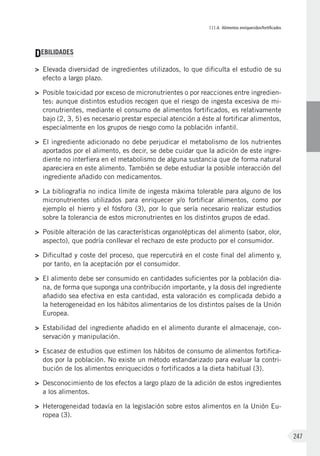 III.4. Alimentos enriquecidos/fortificados
247
DEBILIDADES
>	 Elevada diversidad de ingredientes utilizados, lo que dificulta el estudio de su
efecto a largo plazo.
>	 Posible toxicidad por exceso de micronutrientes o por reacciones entre ingredien-
tes: aunque distintos estudios recogen que el riesgo de ingesta excesiva de mi-
cronutrientes, mediante el consumo de alimentos fortificados, es relativamente
bajo (2, 3, 5) es necesario prestar especial atención a éste al fortificar alimentos,
especialmente en los grupos de riesgo como la población infantil.
>	 El ingrediente adicionado no debe perjudicar el metabolismo de los nutrientes
aportados por el alimento, es decir, se debe cuidar que la adición de este ingre-
diente no interfiera en el metabolismo de alguna sustancia que de forma natural
apareciera en este alimento. También se debe estudiar la posible interacción del
ingrediente añadido con medicamentos.
>	 La bibliografía no indica límite de ingesta máxima tolerable para alguno de los
micronutrientes utilizados para enriquecer y/o fortificar alimentos, como por
ejemplo el hierro y el fósforo (3), por lo que sería necesario realizar estudios
sobre la tolerancia de estos micronutrientes en los distintos grupos de edad.
>	 Posible alteración de las características organolépticas del alimento (sabor, olor,
aspecto), que podría conllevar el rechazo de este producto por el consumidor.
>	 Dificultad y coste del proceso, que repercutirá en el coste final del alimento y,
por tanto, en la aceptación por el consumidor.
>	 El alimento debe ser consumido en cantidades suficientes por la población dia-
na, de forma que suponga una contribución importante, y la dosis del ingrediente
añadido sea efectiva en esta cantidad, esta valoración es complicada debido a
la heterogeneidad en los hábitos alimentarios de los distintos países de la Unión
Europea.
>	 Estabilidad del ingrediente añadido en el alimento durante el almacenaje, con-
servación y manipulación.
>	 Escasez de estudios que estimen los hábitos de consumo de alimentos fortifica-
dos por la población. No existe un método estandarizado para evaluar la contri-
bución de los alimentos enriquecidos o fortificados a la dieta habitual (3).
>	 Desconocimiento de los efectos a largo plazo de la adición de estos ingredientes
a los alimentos.
>	 Heterogeneidad todavía en la legislación sobre estos alimentos en la Unión Eu-
ropea (3).
 