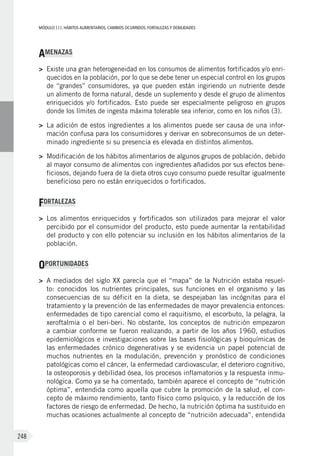 MÓDULOIII: HÁBITOS ALIMENTARIOS. CAMBIOS OCURRIDOS. FORTALEZAS Y DEBILIDADES
248
AMENAZAS
>	 Existe una gran heterogeneidad en los consumos de alimentos fortificados y/o enri-
quecidos en la población, por lo que se debe tener un especial control en los grupos
de “grandes” consumidores, ya que pueden están ingiriendo un nutriente desde
un alimento de forma natural, desde un suplemento y desde el grupo de alimentos
enriquecidos y/o fortificados. Esto puede ser especialmente peligroso en grupos
donde los límites de ingesta máxima tolerable sea inferior, como en los niños (3).
>	 La adición de estos ingredientes a los alimentos puede ser causa de una infor-
mación confusa para los consumidores y derivar en sobreconsumos de un deter-
minado ingrediente si su presencia es elevada en distintos alimentos.
>	 Modificación de los hábitos alimentarios de algunos grupos de población, debido
al mayor consumo de alimentos con ingredientes añadidos por sus efectos bene-
ficiosos, dejando fuera de la dieta otros cuyo consumo puede resultar igualmente
beneficioso pero no están enriquecidos o fortificados.
FORTALEZAS
>	 Los alimentos enriquecidos y fortificados son utilizados para mejorar el valor
percibido por el consumidor del producto, esto puede aumentar la rentabilidad
del producto y con ello potenciar su inclusión en los hábitos alimentarios de la
población.
OPORTUNIDADES
>	 A mediados del siglo XX parecía que el “mapa” de la Nutrición estaba resuel-
to: conocidos los nutrientes principales, sus funciones en el organismo y las
consecuencias de su déficit en la dieta, se despejaban las incógnitas para el
tratamiento y la prevención de las enfermedades de mayor prevalencia entonces:
enfermedades de tipo carencial como el raquitismo, el escorbuto, la pelagra, la
xeroftalmia o el beri-beri. No obstante, los conceptos de nutrición empezaron
a cambiar conforme se fueron realizando, a partir de los años 1960, estudios
epidemiológicos e investigaciones sobre las bases fisiológicas y bioquímicas de
las enfermedades crónico degenerativas y se evidencia un papel potencial de
muchos nutrientes en la modulación, prevención y pronóstico de condiciones
patológicas como el cáncer, la enfermedad cardiovascular, el deterioro cognitivo,
la osteoporosis y debilidad ósea, los procesos inflamatorios y la respuesta inmu-
nológica. Como ya se ha comentado, también aparece el concepto de “nutrición
óptima”, entendida como aquella que cubre la promoción de la salud, el con-
cepto de máximo rendimiento, tanto físico como psíquico, y la reducción de los
factores de riesgo de enfermedad. De hecho, la nutrición óptima ha sustituido en
muchas ocasiones actualmente al concepto de “nutrición adecuada”, entendida
 
