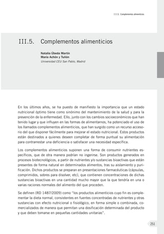III.5. Complementos alimenticios
251
En los últimos años, se ha puesto de manifiesto la importancia que un estado
nutricional óptimo tiene como sinónimo del mantenimiento de la salud y para la
prevención de la enfermedad. Ello, junto con los cambios socioeconómicos que han
tenido lugar y que influyen en las formas de alimentarnos, ha potenciado el uso de
los llamados complementos alimenticios, que han surgido como un recurso acceso-
rio del que disponer fácilmente para mejorar el estado nutricional. Estos productos
están destinados a quienes deseen completar de forma puntual su alimentación
para contrarrestar una deficiencia o satisfacer una necesidad específica.
Los complementos alimenticios suponen una forma de consumir nutrientes es-
pecíficos, que de otra manera podrían no ingerirse. Son productos generados en
procesos biotecnológicos, a partir de nutrientes y/o sustancias bioactivas que están
presentes de forma natural en determinados alimentos, tras su aislamiento y puri-
ficación. Dichos productos se preparan en presentaciones farmacéuticas (cápsulas,
comprimidos, sobres para disolver, etc), que contienen concentraciones de dichas
sustancias bioactivas en una cantidad mucho mayor que la que tendría en una o
varias raciones normales del alimento del que proceden.
Se definen (RD 1487/2009) como “los productos alimenticios cuyo fin es comple-
mentar la dieta normal, consistentes en fuentes concentradas de nutrientes y otras
sustancias con efecto nutricional o fisiológico, en forma simple o combinada, co-
mercializados de manera que permitan una dosificación determinada del producto
y que deben tomarse en pequeñas cantidades unitarias”.
III.5.	 Complementos alimenticios
Natalia Úbeda Martín
María Achón y Tuñón
Universidad CEU San Pablo, Madrid
 