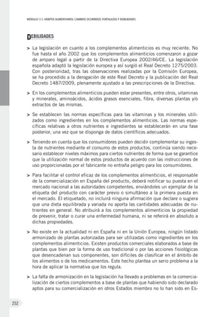 MÓDULOIII: HÁBITOS ALIMENTARIOS. CAMBIOS OCURRIDOS. FORTALEZAS Y DEBILIDADES
252
DEBILIDADES
>	 La legislación en cuanto a los complementos alimenticios es muy reciente. No
fue hasta el año 2002 que los complementos alimenticios comenzaron a gozar
de amparo legal a partir de la Directiva Europea 2002/46/CE. La legislación
española adaptó la legislación europea y así surgió el Real Decreto 1275/2003.
Con posterioridad, tras las observaciones realizadas por la Comisión Europea,
se ha procedido a la derogación de este Real Decreto y la publicación del Real
Decreto 1487/2009, plenamente ajustado a las prescripciones de la Directiva.
>	 En los complementos alimenticios pueden estar presentes, entre otros, vitaminas
y minerales, aminoácidos, ácidos grasos esenciales, fibra, diversas plantas y/o
extractos de las mismas.
>	 Se establecen las normas específicas para las vitaminas y los minerales utili-
zados como ingredientes en los complementos alimenticios. Las normas espe-
cíficas relativas a otros nutrientes e ingredientes se establecerán en una fase
posterior, una vez que se disponga de datos científicos adecuados.
>	 Teniendo en cuenta que los consumidores pueden decidir complementar su inges-
ta de nutrientes mediante el consumo de estos productos, continúa siendo nece-
sario establecer niveles máximos para ciertos nutrientes de forma que se garantice
que la utilización normal de estos productos de acuerdo con las instrucciones de
uso proporcionadas por el fabricante no entraña peligro para los consumidores.
>	 Para facilitar el control eficaz de los complementos alimenticios, el responsable
de la comercialización en España del producto, deberá notificar su puesta en el
mercado nacional a las autoridades competentes, enviándoles un ejemplar de la
etiqueta del producto con carácter previo o simultáneo a la primera puesta en
el mercado. El etiquetado, no incluirá ninguna afirmación que declare o sugiera
que una dieta equilibrada y variada no aporta las cantidades adecuadas de nu-
trientes en general. No atribuirá a los complementos alimenticios la propiedad
de prevenir, tratar o curar una enfermedad humana, ni se referirá en absoluto a
dichas propiedades.
>	 No existe en la actualidad ni en España ni en la Unión Europea, ningún listado
armonizado de plantas autorizadas para ser utilizadas como ingredientes en los
complementos alimenticios. Existen productos comerciales elaborados a base de
plantas que bien por la forma de uso tradicional o por las acciones fisiológicas
que desencadenan sus componentes, son difíciles de clasificar en el ámbito de
los alimentos o de los medicamentos. Este hecho plantea un serio problema a la
hora de aplicar la normativa que los regula.
>	 La falta de armonización en la legislación ha llevado a problemas en la comercia-
lización de ciertos complementos a base de plantas que habiendo sido declarado
aptos para su comercialización en otros Estados miembro no lo han sido en Es-
 