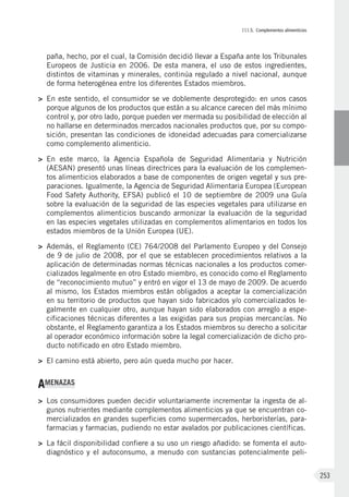 III.5. Complementos alimenticios
253
paña, hecho, por el cual, la Comisión decidió llevar a España ante los Tribunales
Europeos de Justicia en 2006. De esta manera, el uso de estos ingredientes,
distintos de vitaminas y minerales, continúa regulado a nivel nacional, aunque
de forma heterogénea entre los diferentes Estados miembros.
>	 En este sentido, el consumidor se ve doblemente desprotegido: en unos casos
porque algunos de los productos que están a su alcance carecen del más mínimo
control y, por otro lado, porque pueden ver mermada su posibilidad de elección al
no hallarse en determinados mercados nacionales productos que, por su compo-
sición, presentan las condiciones de idoneidad adecuadas para comercializarse
como complemento alimenticio.
>	 En este marco, la Agencia Española de Seguridad Alimentaria y Nutrición
(AESAN) presentó unas líneas directrices para la evaluación de los complemen-
tos alimenticios elaborados a base de componentes de origen vegetal y sus pre-
paraciones. Igualmente, la Agencia de Seguridad Alimentaria Europea (European
Food Safety Authority, EFSA) publicó el 10 de septiembre de 2009 una Guía
sobre la evaluación de la seguridad de las especies vegetales para utilizarse en
complementos alimenticios buscando armonizar la evaluación de la seguridad
en las especies vegetales utilizadas en complementos alimentarios en todos los
estados miembros de la Unión Europea (UE).
>	 Además, el Reglamento (CE) 764/2008 del Parlamento Europeo y del Consejo
de 9 de julio de 2008, por el que se establecen procedimientos relativos a la
aplicación de determinadas normas técnicas nacionales a los productos comer-
cializados legalmente en otro Estado miembro, es conocido como el Reglamento
de “reconocimiento mutuo” y entró en vigor el 13 de mayo de 2009. De acuerdo
al mismo, los Estados miembros están obligados a aceptar la comercialización
en su territorio de productos que hayan sido fabricados y/o comercializados le-
galmente en cualquier otro, aunque hayan sido elaborados con arreglo a espe-
cificaciones técnicas diferentes a las exigidas para sus propias mercancías. No
obstante, el Reglamento garantiza a los Estados miembros su derecho a solicitar
al operador económico información sobre la legal comercialización de dicho pro-
ducto notificado en otro Estado miembro.
>	 El camino está abierto, pero aún queda mucho por hacer.
AMENAZAS
>	 Los consumidores pueden decidir voluntariamente incrementar la ingesta de al-
gunos nutrientes mediante complementos alimenticios ya que se encuentran co-
mercializados en grandes superficies como supermercados, herboristerías, para-
farmacias y farmacias, pudiendo no estar avalados por publicaciones científicas.
>	 La fácil disponibilidad confiere a su uso un riesgo añadido: se fomenta el auto-
diagnóstico y el autoconsumo, a menudo con sustancias potencialmente peli-
 