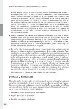 MÓDULOIII: HÁBITOS ALIMENTARIOS. CAMBIOS OCURRIDOS. FORTALEZAS Y DEBILIDADES
254
grosas. Además, se han de tener en cuenta las interacciones que puedan existir
entre el complemento y la dieta, los fármacos y el alcohol, con el consiguiente
riesgo de efectos secundarios. De hecho, se ha observado muy a menudo, que
cuando se le pregunta sobre el consumo de alimentos, el paciente no suele men-
cionar los complementos, por lo que es difícil para el personal sanitario detectar
los posibles problemas mencionados. No hay que olvidar que los efectos benefi-
ciosos no pueden ser atribuidos a nutrientes aislados, sino a la interacción entre
estos y los componentes no nutritivos de los alimentos. Por ello, los comple-
mentos alimenticios deben integrarse dentro de la dieta, con el fin de evitar un
consumo excesivo o que condicione negativamente la ingesta de otros productos
necesarios y saludables.
>	 Son ya numerosos los estudios que observan incrementos en la tasa de morta-
lidad en poblaciones que toman cantidades excesivas de nutrientes a partir de
complementos y/o suplementos. Muchos de los “componentes” que incluyen,
además, no tienen el mismo efecto fisiológico cuando se sintetizan en un labo-
ratorio que cuando se toman en una matriz alimentaria, pero, sin embargo, los
efectos adversos son, en ocasiones, mayores.
>	 De hecho, estos productos pueden causar reacciones alérgicas u otras reacciones
adversas en las personas sensibles o que padecen determinadas patologías. Algu-
nos de ellos pueden resultar muy tóxicos cuando se toman en cantidades excesivas
o cuando existe un deterioro en algún órgano. Por ejemplo, el exceso de vitamina E
en los adultos incrementa la mortalidad en general, altera la función de los leuco-
citos, aumenta el sangrado e inhibe la síntesis de prostaglandinas y la agregación
plaquetaria. Otros son peligrosos si se consumen durante el embarazo o durante
la lactancia, como la vitamina A que es teratogénica y la vitamina C que provoca
incremento moderado en el riesgo de parto prematuro. Igual que ocurre con los
fármacos convencionales, es necesario consultar a un profesional de la salud con
conocimientos sobre el tema, antes de tomar un complemento alimenticio.
>	 Es fundamental la comunicación e información al consumidor.
FORTALEZAS Y OPORTUNIDADES
El empleo de los complementos alimenticios puede suponer una oportunidad para
completar las necesidades de cada persona en circunstancias específicas. No exis-
ten recomendaciones emitidas por organismos oficiales o sociedades científicas
con respecto a su ingesta, pero, según las evidencias científicas actuales, su con-
sumo podría aconsejarse en situaciones como:
>	 Incremento en los requerimientos nutricionales.
>	 Ingesta deficitaria de nutrientes.
>	 Cambios hormonales fisiológicos.
 