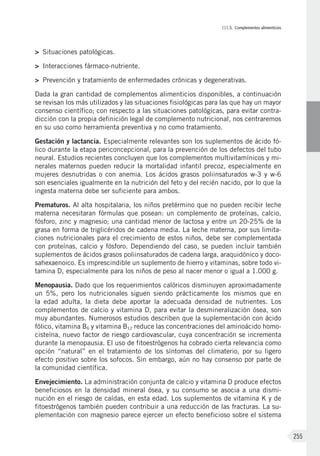III.5. Complementos alimenticios
255
>	 Situaciones patológicas.
>	 Interacciones fármaco-nutriente.
>	 Prevención y tratamiento de enfermedades crónicas y degenerativas.
Dada la gran cantidad de complementos alimenticios disponibles, a continuación
se revisan los más utilizados y las situaciones fisiológicas para las que hay un mayor
consenso científico; con respecto a las situaciones patológicas, para evitar contra-
dicción con la propia definición legal de complemento nutricional, nos centraremos
en su uso como herramienta preventiva y no como tratamiento.
Gestación y lactancia. Especialmente relevantes son los suplementos de ácido fó-
lico durante la etapa periconcepcional, para la prevención de los defectos del tubo
neural. Estudios recientes concluyen que los complementos multivitamínicos y mi-
nerales maternos pueden reducir la mortalidad infantil precoz, especialmente en
mujeres desnutridas o con anemia. Los ácidos grasos poliinsaturados w-3 y w-6
son esenciales igualmente en la nutrición del feto y del recién nacido, por lo que la
ingesta materna debe ser suficiente para ambos.
Prematuros. Al alta hospitalaria, los niños pretérmino que no pueden recibir leche
materna necesitaran fórmulas que posean: un complemento de proteínas, calcio,
fósforo, zinc y magnesio; una cantidad menor de lactosa y entre un 20-25% de la
grasa en forma de triglicéridos de cadena media. La leche materna, por sus limita-
ciones nutricionales para el crecimiento de estos niños, debe ser complementada
con proteínas, calcio y fósforo. Dependiendo del caso, se pueden incluir también
suplementos de ácidos grasos poliinsaturados de cadena larga, araquidónico y doco-
sahexaenoico. Es imprescindible un suplemento de hierro y vitaminas, sobre todo vi-
tamina D, especialmente para los niños de peso al nacer menor o igual a 1.000 g.
Menopausia. Dado que los requerimientos calóricos disminuyen aproximadamente
un 5%, pero los nutricionales siguen siendo prácticamente los mismos que en
la edad adulta, la dieta debe aportar la adecuada densidad de nutrientes. Los
complementos de calcio y vitamina D, para evitar la desmineralización ósea, son
muy abundantes. Numerosos estudios describen que la suplementación con ácido
fólico, vitamina B6 y vitamina B12 reduce las concentraciones del aminoácido homo-
cisteína, nuevo factor de riesgo cardiovascular, cuya concentración se incrementa
durante la menopausia. El uso de fitoestrógenos ha cobrado cierta relevancia como
opción “natural” en el tratamiento de los síntomas del climaterio, por su ligero
efecto positivo sobre los sofocos. Sin embargo, aún no hay consenso por parte de
la comunidad científica.
Envejecimiento. La administración conjunta de calcio y vitamina D produce efectos
beneficiosos en la densidad mineral ósea, y su consumo se asocia a una dismi-
nución en el riesgo de caídas, en esta edad. Los suplementos de vitamina K y de
fitoestrógenos también pueden contribuir a una reducción de las fracturas. La su-
plementación con magnesio parece ejercer un efecto beneficioso sobre el sistema
 
