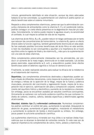MÓDULOIII: HÁBITOS ALIMENTARIOS. CAMBIOS OCURRIDOS. FORTALEZAS Y DEBILIDADES
256
inmune, generalmente debilitado en esta situación, aunque las dosis adecuadas
todavía no se han concretado. La suplementación con vitamina E podría ejercer un
efecto beneficioso sobre el sistema inmunitario.
Respecto a otros complementos vitamínicos, parece ser que la administración con-
junta y temprana de antioxidantes como la vitamina C, E y el carotenoide luteína,
podrían conseguir un cierto efecto preventivo en la degeneración macular y/o cata-
ratas. Concretamente, la luteína puede mejorar la agudeza visual y la sensibilidad
al contraste, lo cual mejora la calidad de vida de los mayores.
Las vitaminas ácido fólico, B6 y B12 pueden reducir el riesgo cardiovascular en tanto
que reducen las concentraciones de homocisteína. La vitamina B6 ejerce un efecto
directo sobre la función cognitiva, también generalmente disminuida en esta edad.
Se han evaluado posibles funciones beneficiosas del ácido fólico en este sentido,
si bien los resultados no son concluyentes y apuntan a la importancia de un buen
equilibrio entre la ingesta de folato y de vitamina B12, más que a la suplementación
con una sola de estas vitaminas.
Otros complementos potencialmente interesantes son los aminoácidos, por pro-
ducir un aumento de la masa magra, disminuida en la edad avanzada. Los ácidos
grasos esenciales, especialmente w-3, w-6, y araquidónico pueden tener efectos
beneficiosos sobre el deterioro cognitivo e incluso en demencia senil.
Finalmente, se están realizando estudios para evaluar la eficacia de la melatonina
en el tratamiento del insomnio.
Deportistas. Los complementos alimenticios destinados a deportistas pueden ac-
tuar a través de diferentes mecanismos, como mejora de la producción y utilización
de energía y retraso de la aparición de la fatiga, mejora de la fuerza y potencia
musculares, promoción del crecimiento y regeneración tisular, mejora de la recu-
peración tras el ejercicio, optimización del peso y composición corporal, manteni-
miento del equilibrio hídrico y electrolítico y aumento de la resistencia a lesiones.
Sin embargo, pocos se encuentran avalados por estudios científicos concluyentes.
Únicamente se sostienen con suficiente evidencia científica los que contienen hi-
dratos de carbono, creatina, cafeína, bebidas específicas y determinados agentes
alcalinizantes.
Obesidad, diabetes tipo 2 y enfermedad cardiovascular. Numerosos complemen-
tos podrían contribuir al control del peso, aumentando la saciedad, bloqueando la
absorción de grasa, aumentando el gasto energético, modulando el metabolismo
y aumentando la oxidación de lípidos o disminuyendo su síntesis. Sin embargo,
pocos poseen la suficiente acreditación científica.
Los suplementos vitamínicos y minerales son muy útiles si se realizan dietas hipo-
calóricas que no alcanzan la densidad de nutrientes correcta. En este caso son de
especial importancia los complementos de calcio, hierro, potasio y vitamina B6.
 