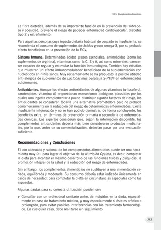 III.5. Complementos alimenticios
257
La fibra dietética, además de su importante función en la prevención del sobrepe-
so y obesidad, previene el riesgo de padecer enfermedad cardiovascular, diabetes
tipo 2 y estreñimiento.
Para aquellas personas cuya ingesta dietaria habitual de pescado es insuficiente, se
recomienda el consumo de suplementos de ácidos grasos omega-3, por su probado
efecto beneficioso en la prevención de la ECV.
Sistema Inmune. Determinados ácidos grasos esenciales, aminoácidos (como los
suplementos de arginina), vitaminas como la C, E y A, así como minerales, parecen
ser capaces de regular y estimular la función inmunológica. También hay estudios
que muestran un efecto inmunomodulador beneficioso de la suplementación con
nucleótidos en niños sanos. Muy recientemente se ha propuesto la posible utilidad
anti-alérgica de suplementos de Lactobacillus pentosus S-PT84 en enfermedades
autoinmunes.
Antioxidantes. Aunque los efectos antioxidantes de algunas vitaminas (a-tocoferol,
carotenoides, vitamina A) proporcionan mecanismos biológicos plausibles por los
cuales una ingesta complementaria puede disminuir algunos factores de riesgo, los
antioxidantes se consideran todavía una alternativa prometedora pero no probada
como herramienta en la reducción del riesgo de determinadas enfermedades. Existe
insuficiente información y no se han podido demostrar, de forma concluyente, los
beneficios extra, en términos de prevención primaria o secundaria de enfermeda-
des crónicas. Los expertos consideran que, según la información disponible, los
complementos antioxidantes debería más bien considerarse productos medicina-
les, por lo que, antes de su comercialización, deberían pasar por una evaluación
suficiente.
Recomendaciones y Conclusiones
El uso adecuado y racional de los complementos alimenticios puede ser una herra-
mienta muy útil para lograr el objetivo de la Nutrición Óptima, es decir, completar
la dieta para alcanzar el máximo desarrollo de las funciones físicas y psíquicas, la
promoción integral de la salud y la reducción del riesgo de enfermedades.
Sin embargo, los complementos alimenticios no sustituyen a una alimentación va-
riada, equilibrada y moderada. Su consumo debería estar indicado únicamente en
casos de necesidad, para completar la dieta en circunstancias especiales como las
expuestas.
Algunas pautas para su correcta utilización pueden ser:
>	 Consultar con un profesional sanitario antes de incluirlos en la dieta, especial-
mente en caso de tratamiento médico, y muy especialmente si éste es crónico o
prolongado, para evitar posibles interferencias con los tratamiento farmacológi-
co. En cualquier caso, debe realizarse un seguimiento.
 