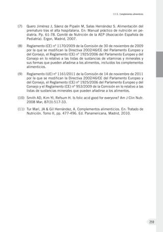 III.5. Complementos alimenticios
259
(7)	 Quero Jiménez J, Sáenz de Pipaón M, Salas Hernández S. Alimentación del
prematuro tras el alta hospitalaria. En: Manual práctico de nutrición en pe-
diatría. Pp. 61-78. Comité de Nutrición de la AEP (Asociación Española de
Pediatría). Ergon, Madrid, 2007.
(8)	 Reglamento (CE) nº 1170/2009 de la Comisión de 30 de noviembre de 2009
por la que se modifican la Directiva 2002/46/CE del Parlamento Europeo y
del Consejo, el Reglamento (CE) nº 1925/2006 del Parlamento Europeo y del
Consejo en lo relativo a las listas de sustancias de vitaminas y minerales y
sus formas que pueden añadirse a los alimentos, incluidos los complementos
alimenticios.
(9)	 Reglamento (UE) nº 1161/2011 de la Comisión de 14 de noviembre de 2011
por la que se modifican la Directiva 2002/46/CE del Parlamento Europeo y
del Consejo, el Reglamento (CE) nº 1925/2006 del Parlamento Europeo y del
Consejo y el Reglamento (CE) nº 953/2009 de la Comisión en lo relativo a las
listas de sustancias minerales que pueden añadirse a los alimentos.
(10)	 Smith AD, Kim YI, Refsum H. Is folic acid good for everyone? Am J Clin Nutr.
2008 Mar; 87(3):517-33.
(11)	 Tur Marí, JA & Gil Hernández, A. Complementos alimenticios. En: Tratado de
Nutrición. Tomo II, pp. 477-496. Ed. Panamericana, Madrid, 2010.
 