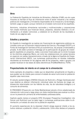 MÓDULOI: SALUD NUTRICIONAL DE LA POBLACIÓN ESPAÑOLA
26
Otros
La Federación Española de Industrias de Alimentos y Bebidas (FIAB) una de cuyas
misiones es facilitar el flujo de información entre el sector industrial y los centros
públicos de investigación y ministerios responsables de la innovación y la tecnología,
también juega un papel, aunque indirecto en el estado nutricional de los españoles.
Asimismo, industrias alimentarias nacionales y multinacionales y corporaciones
han creado Institutos que financian becas, proyectos, estudios relativos a la ali-
mentación y al estado nutricional, y colaboran en la difusión de los resultados a
través de sus páginas web.
Estudios y proyectos
En España la investigación se realiza con financiación de organismos públicos na-
cionales como son la Comisión Interministerial de Ciencia y Tecnología (CICYT) y el
Fondo de Investigación Sanitaria (FIS) y/o autonómicos, las propias universidades y
privada. A ello debe sumarse el liderazgo y/o la participación de grupos de investi-
gación españoles en proyectos, redes o acciones financiados por la Unión Europea
en los distintos programas Marco, así como las colaboraciones con países terceros
en especial con países iberoamericanos a través de la Agencia Española de Coope-
ración Internacional (AECI). Las numerosas publicaciones en revistas indexadas
resultantes se enumeran en las páginas web de los proyectos, redes o grupos y se
pueden localizar en las bases de datos electrónicas (PubMed/Medline; FSTA).
Proyectos/redes de interés en el campo de la alimentación
Como ejemplos de proyectos o redes que se desarrollan actualmente en España y
que pueden ser de interés para conocer el estado de salud nutricional en población
español cabe mencionar:
El estudio epidemiológico ENRICA (Estudio de Nutrición y Riesgo Cardiovascular)
cuyo objetivo es obtener información individual sobre los factores de riesgo car-
diovascular relacionados con los hábitos de vida, los de naturaleza biológica y el
consumo de alimentos.
El PREDIMED (Prevención con Dieta Mediterránea) estudio clínico aleatorizado de
intervención nutricional a largo plazo con dieta mediterránea para evaluar su efica-
cia en la prevención primaria de enfermedades cardiovasculares.
Capítulo aparte merece el proyecto EPIC (European Prospective Investigation into
Cancer and Nutrition) que ha dado lugar a numerosas publicaciones sobre la ali-
mentación y el estado de salud de la población española.
El aumento espectacular de la obesidad infantil otorga especial interés a los es-
tudios relativos a población infantil y adolescente. Entre ellos destaca el proyecto
 