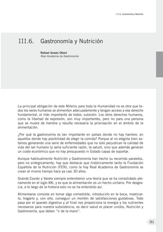 III.6. Gastronomía y Nutrición
261
La principal obligación de este Milenio para toda la Humanidad no es otra que to-
dos los seres humanos se alimenten adecuadamente y tengan acceso a ese derecho
fundamental, el más importante de todos: subsistir. Los otros derechos humanos,
como la libertad de expresión, son muy importantes, pero no para una persona
que se muere de hambre y resulta necesaria la priorización en el ámbito de la
alimentación.
¿Por qué la gastronomía es tan importante en países donde no hay hambre, en
aquellos donde hay posibilidad de elegir la comida? Porque al no elegirla bien es-
tamos generando una serie de enfermedades que no solo perjudican la calidad de
vida del ser humano (y sería suficiente razón, la salud), sino que además generan
un coste económico que no hay presupuesto ni Estado capaz de soportar.
Aunque habitualmente Nutrición y Gastronomía han hecho su recorrido paralelos,
pero no sinérgicamente, hay que destacar que históricamente tanto la Fundación
Española de la Nutrición (FEN), como la hoy Real Academia de Gastronomía se
crean al mismo tiempo hace ya casi 30 años.
Grande Covián y Varela siempre entendieron una teoría que se ha consolidado ple-
namente en el siglo XXI, y es que la alimentación es un hecho unitario. Por desgra-
cia, a lo largo de la historia esto no se ha entendido así.
Alimentarse consiste en tomar algo comestible, introducirlo en la boca, masticar-
lo, tragarlo y, con ello, conseguir un montón de satisfacciones gustativas. Todo
pasa por el aparato digestivo y al final nos proporciona la energía y los nutrientes
necesarios para nuestra subsistencia, es decir salud vs placer unidos, Nutrición y
Gastronomía, que deben “ir de la mano”.
III.6.	 Gastronomía y Nutrición
Rafael Ansón Oliart
Real Academia de Gastronomía
 