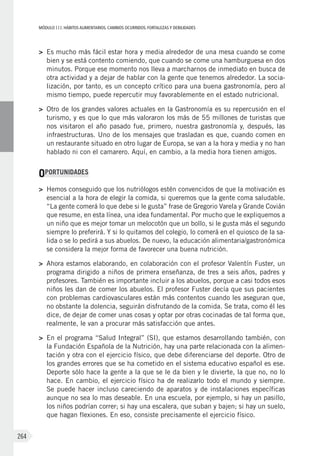 MÓDULOIII: HÁBITOS ALIMENTARIOS. CAMBIOS OCURRIDOS. FORTALEZAS Y DEBILIDADES
264
>	 Es mucho más fácil estar hora y media alrededor de una mesa cuando se come
bien y se está contento comiendo, que cuando se come una hamburguesa en dos
minutos. Porque ese momento nos lleva a marcharnos de inmediato en busca de
otra actividad y a dejar de hablar con la gente que tenemos alrededor. La socia-
lización, por tanto, es un concepto crítico para una buena gastronomía, pero al
mismo tiempo, puede repercutir muy favorablemente en el estado nutricional.
>	 Otro de los grandes valores actuales en la Gastronomía es su repercusión en el
turismo, y es que lo que más valoraron los más de 55 millones de turistas que
nos visitaron el año pasado fue, primero, nuestra gastronomía y, después, las
infraestructuras. Uno de los mensajes que trasladan es que, cuando comen en
un restaurante situado en otro lugar de Europa, se van a la hora y media y no han
hablado ni con el camarero. Aquí, en cambio, a la media hora tienen amigos.
OPORTUNIDADES
>	 Hemos conseguido que los nutriólogos estén convencidos de que la motivación es
esencial a la hora de elegir la comida, si queremos que la gente coma saludable.
“La gente comerá lo que debe si le gusta” frase de Gregorio Varela y Grande Covián
que resume, en esta línea, una idea fundamental. Por mucho que le expliquemos a
un niño que es mejor tomar un melocotón que un bollo, si le gusta más el segundo
siempre lo preferirá. Y si lo quitamos del colegio, lo comerá en el quiosco de la sa-
lida o se lo pedirá a sus abuelos. De nuevo, la educación alimentaria/gastronómica
se considera la mejor forma de favorecer una buena nutrición.
>	 Ahora estamos elaborando, en colaboración con el profesor Valentín Fuster, un
programa dirigido a niños de primera enseñanza, de tres a seis años, padres y
profesores. También es importante incluir a los abuelos, porque a casi todos esos
niños les dan de comer los abuelos. El profesor Fuster decía que sus pacientes
con problemas cardiovasculares están más contentos cuando les aseguran que,
no obstante la dolencia, seguirán disfrutando de la comida. Se trata, como él les
dice, de dejar de comer unas cosas y optar por otras cocinadas de tal forma que,
realmente, le van a procurar más satisfacción que antes.
>	 En el programa “Salud Integral” (SI), que estamos desarrollando también, con
la Fundación Española de la Nutrición, hay una parte relacionada con la alimen-
tación y otra con el ejercicio físico, que debe diferenciarse del deporte. Otro de
los grandes errores que se ha cometido en el sistema educativo español es ese.
Deporte sólo hace la gente a la que se le da bien y le divierte, la que no, no lo
hace. En cambio, el ejercicio físico ha de realizarlo todo el mundo y siempre.
Se puede hacer incluso careciendo de aparatos y de instalaciones específicas
aunque no sea lo mas deseable. En una escuela, por ejemplo, si hay un pasillo,
los niños podrían correr; si hay una escalera, que suban y bajen; si hay un suelo,
que hagan flexiones. En eso, consiste precisamente el ejercicio físico.
 