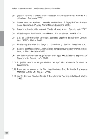 MÓDULOIII: HÁBITOS ALIMENTARIOS. CAMBIOS OCURRIDOS. FORTALEZAS Y DEBILIDADES
266
(2)	 ¿Qué es la Dieta Mediterránea? Fundación para el Desarrollo de la Dieta Me-
diterránea. Barcelona 2002.
(3)	 Comer bien, sentirse bien. La receta mediterránea. A Keys y M Keys. Ministe-
rio de Agricultura, Pesca y Alimentación. Barcelona 2006.
(4)	 Gastronomía saludable. Gregorio Varela y Rafael Anson. Everest. León 2007.
(5)	 Nutrición para educadores. José Mataix. Díaz de Santos. Madrid 2005.
(6)	 Guía de la Alimentación saludable. Sociedad Española de Nutrición Comuni-
taria (SENC). Madrid 2004.
(7)	 Nutrición y dietética. Cao Torija MJ. Científicas y Técnicas. Barcelona 2001.
(8)	 Sabores del Mediterráneo. Aportaciones para promover un patrimonio alimen-
tario. IE Med. Barcelona 2005.
(9)	 Los aceites de oliva en la gastronomía del siglo XXI. Academia Española de
Gastronomía. Everest. León 2006.
(10)	 El jamón ibérico en la gastronomía del siglo XXI. Academia Española de
Gastronomía.
(11)	 Papel de las grasas en la Dieta Mediterránea. Ruiz B, Varela G y Varela-
Moreiras G. Rev. Chil Nut 28. 2001.
(12)	 Jamón Serrano. Sánchez Ocaña R. Enciclopedia Practica de la Salud. Madrid
1982.
 