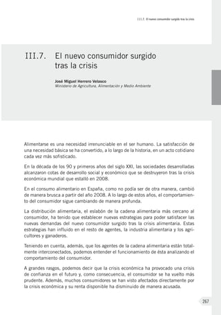 III.7. El nuevo consumidor surgido tras la crisis
267
Alimentarse es una necesidad irrenunciable en el ser humano. La satisfacción de
una necesidad básica se ha convertido, a lo largo de la historia, en un acto cotidiano
cada vez más sofisticado.
En la década de los 90 y primeros años del siglo XXI, las sociedades desarrolladas
alcanzaron cotas de desarrollo social y económico que se destruyeron tras la crisis
económica mundial que estalló en 2008.
En el consumo alimentario en España, como no podía ser de otra manera, cambió
de manera brusca a partir del año 2008. A lo largo de estos años, el comportamien-
to del consumidor sigue cambiando de manera profunda.
La distribución alimentaria, el eslabón de la cadena alimentaria más cercano al
consumidor, ha tenido que establecer nuevas estrategias para poder satisfacer las
nuevas demandas del nuevo consumidor surgido tras la crisis alimentaria. Estas
estrategias han influido en el resto de agentes, la industria alimentaria y los agri-
cultores y ganaderos.
Teniendo en cuenta, además, que los agentes de la cadena alimentaria están total-
mente interconectados, podemos entender el funcionamiento de ésta analizando el
comportamiento del consumidor.
A grandes rasgos, podemos decir que la crisis económica ha provocado una crisis
de confianza en el futuro y, como consecuencia, el consumidor se ha vuelto más
prudente. Además, muchos consumidores se han visto afectados directamente por
la crisis económica y su renta disponible ha disminuido de manera acusada.
III.7.	 El nuevo consumidor surgido
tras la crisis
José Miguel Herrero Velasco
Ministerio de Agricultura, Alimentación y Medio Ambiente
 