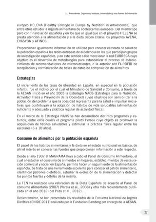 I.1. Antecedentes: Organismos, Institutos, Universidades y otras fuentes de información
27
europeo HELENA (Healthy Lifestyle in Europe by Nutrition in Adolescence), que
entre otros estudia la ingesta alimentaria de adolescentes europeos. Del mismo tipo
pero con financiación española y en los que al igual que en el proyecto HELENA se
presta atención a la alimentación y a la dieta deben citarse los proyectos AVENA,
EVASYON y AFINOS.
Proporcionan igualmente información de utilidad para conocer el estado de salud de
la población española las redes europeas de excelencia en las que participan grupos
de investigación españoles, y en este sentido cabe mencionar la red EURRECA cuyo
objetivo es el desarrollo de metodologías para estandarizar el proceso de estable-
cimiento de recomendaciones de micronutrientes; o la anterior red EUROFIR de
recopilación y normalización de bases de datos de composición de alimentos
Estrategias
El incremento de las tasas de obesidad en España, en especial en la población
infantil, fue el motivo por el cual el Ministerio de Sanidad y Consumo, a través de
la AESAN inició en el año 2005 la Estrategia NAOS (Estrategia para la Nutrición,
Actividad Física y Prevención de la Obesidad) cuyos objetivos son sensibilizar a la
población del problema que la obesidad representa para la salud e impulsar inicia-
tivas que contribuyan a la adopción de hábitos de vida saludables (alimentación
suficiente y adecuada y práctica regular de actividad física).
En el marco de la Estrategia NAOS se han desarrollado distintos programas y es-
tudios, entre ellos cuales el programa piloto Perseo cuyo objeto es promover la
adquisición de hábitos saludables y estimular la práctica física regular entre los
escolares (6 a 10 años).
Consumo de alimentos por la población española
El papel de los hábitos alimentarios y la dieta en el estado nutricional es básico, de
ahí el interés en conocer las fuentes que proporcionan información a este respecto.
Desde el año 1987 el MAGRAMA lleva a cabo el Panel de Consumo Alimentario, el
cual al estudiar el consumo de alimentos en hogares, establecimientos de restaura-
ción comercial y social en España, permite hacer un seguimiento de la alimentación
española. Se trata de una herramienta excelente para conocer el patrón alimentario,
identificar patrones dietéticos, estudiar la evolución de la alimentación y detectar
los puntos fuertes y débiles de la misma.
La FEN ha realizado una valoración de la Dieta Española de acuerdo al Panel de
consumo Alimentario (2007) (Varela et al., 2008) y otra más recientemente publi-
cada en el año 2012 (del Pozo et al., 2012).
Recientemente, se han presentado los resultados de la Encuesta Nacional de Ingesta
Dietética (ENIDE 2011) realizada por la Fundación Bamberg por encargo de la AESAN.
 