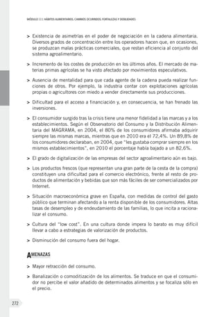 MÓDULOIII: HÁBITOS ALIMENTARIOS. CAMBIOS OCURRIDOS. FORTALEZAS Y DEBILIDADES
272
>	 Existencia de asimetrías en el poder de negociación en la cadena alimentaria.
Diversos grados de concentración entre los operadores hacen que, en ocasiones,
se produzcan malas prácticas comerciales, que restan eficiencia al conjunto del
sistema agroalimentario.
>	 Incremento de los costes de producción en los últimos años. El mercado de ma-
terias primas agrícolas se ha visto afectado por movimientos especulativos.
>	 Ausencia de mentalidad para que cada agente de la cadena pueda realizar fun-
ciones de otros. Por ejemplo, la industria contar con explotaciones agrícolas
propias o agricultores con miedo a vender directamente sus producciones.
>	 Dificultad para el acceso a financiación y, en consecuencia, se han frenado las
inversiones.
>	 El consumidor surgido tras la crisis tiene una menor fidelidad a las marcas y a los
establecimientos. Según el Observatorio del Consumo y la Distribución Alimen-
taria del MAGRAMA, en 2004, el 80% de los consumidores afirmaba adquirir
siempre las mismas marcas, mientras que en 2010 era el 72,4%. Un 89,8% de
los consumidores declaraban, en 2004, que “les gustaba comprar siempre en los
mismos establecimientos”, en 2010 el porcentaje había bajado a un 82,6%.
>	 El grado de digitalización de las empresas del sector agroalimentario aún es bajo.
>	 Los productos frescos (que representan una gran parte de la cesta de la compra)
constituyen una dificultad para el comercio electrónico, frente al resto de pro-
ductos de alimentación y bebidas que son más fáciles de ser comercializados por
Internet.
>	 Situación macroeconómica grave en España, con medidas de control del gasto
público que terminan afectando a la renta disponible de los consumidores. Altas
tasas de desempleo y de endeudamiento de las familias, lo que incita a raciona-
lizar el consumo.
>	 Cultura del “low cost”. En una cultura donde impera lo barato es muy difícil
llevar a cabo a estrategias de valorización de productos.
>	 Disminución del consumo fuera del hogar.
AMENAZAS
>	 Mayor retracción del consumo.
>	 Banalización o comoditización de los alimentos. Se traduce en que el consumi-
dor no percibe el valor añadido de determinados alimentos y se focaliza sólo en
el precio.
 